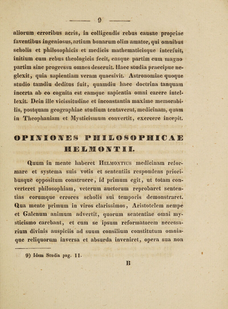 aliorum erroribus acris, in colligendis rebus causae propriae faventibus ingeniosus, artium bonarum olim amator, qui omnibus scholis et philosophicis et medicis mathematicisque interfuit, initium cum rebus theologicis fecit, easque partim cum magno partim sine progressu omnes deseruit. Haec studia praecipue ne¬ glexit, quia sapientiam veram quaesivit. Astronomiae quoque studio tamdiu deditus fuit, quam diu haec doctrina tanquain incerta ab eo cognita est eamque sapientia omni carere intel¬ lexit. Dein ille vicissitudine et inconstantia maxime memorabi¬ lis, postquam geographiae studium tenta verat, medicinam, quam in Theophaniam et Mysticismum convertit, exercere incepit OPIII0IES PHIIDSOPHICAG Quum in mente haberet Helmontius medicinam refor¬ mare et systema silis votis et sententiis respondens priori- busquO oppositum construere, id primum egit, ut totam con¬ verteret philosophiam, veterum auctorum reprobaret senten¬ tias eorumque errores scholis sui temporis demonstraret Qua mente primum in viros clarissimos, Aristotelem nempe et Galenum animum advertit, quorum sententiae omni my- sticismo carebant, et cum se ipsum reformatorem necessa¬ rium divinis auspiciis ad suum consilium constitutum omnia¬ que reliquorum inversa et absurda inveniret, opera sua non 9) I(leiu Studia pag. 11. B i