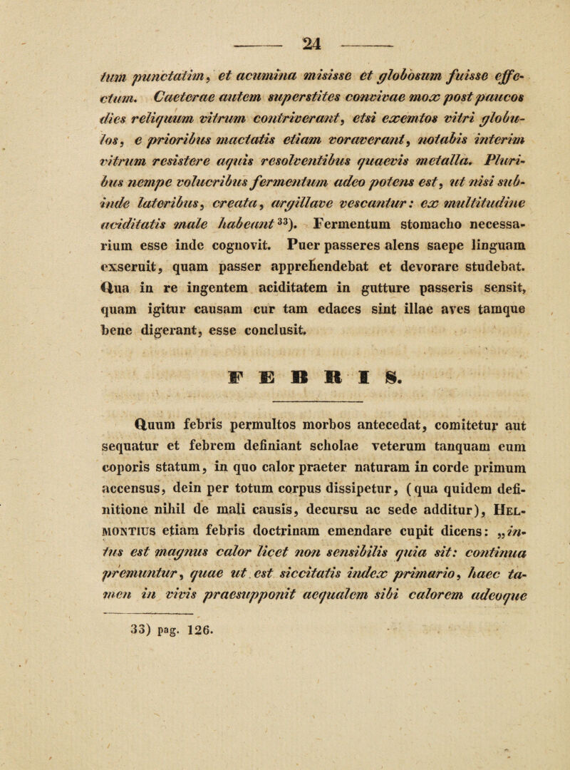 tum punctatim , et acumina misisse et globosum fuisse effe¬ ctum. Caeterae autem superstites convivae mox post paucos dies reliquum vitrum contriverant, etsi exemtos vitri globu¬ los, e prioribus mactatis etiam voraverant, notabis interim vitrum resistere aquis resolventibus quaevis metalla. Pluri¬ bus nempe volucribus fermentum adeo potens est, ut nisi sub¬ inde lateribus, creata, argillave vescantur: ex multitudine additatis male habeant33). Fermentum stomacho necessa¬ rium esse inde cognovit. Puer passeres alens saepe linguam exseruit, quam passer apprefiendebat et devorare studebat. Ciua in re ingentem aciditatem in gutture passeris sensit, quam igitur causam cur tam edaces sint illae aves tamque bene digerant, esse conclusit. Quum febris permultos morbos antecedat, comitetur aut sequatur et febrem definiant scholae veterum tanquam eum coporis statum, in quo calor praeter naturam in corde primum accensus, dein per totum corpus dissipetur, (qua quidem defi¬ nitione nihil de mali causis, decursu ac sede additur), Hel- montius etiam febris doctrinam emendare cupit dicens: ,,in¬ tus est magnus calor licet non sensibilis quia sit: continua premuntur, quae ut est siccitatis index primario, haec ta¬ men in vivis praesupponit aequalem sibi calorem adeoque 33) pag. 126.