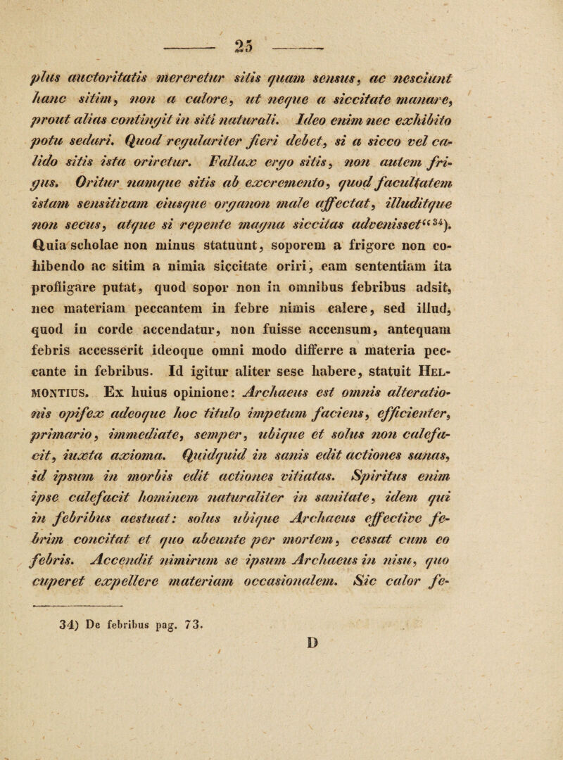plus auctoritatis mereretur sitis quam sensus, ac nesciunt hanc sitim, non a calore, ut neque a siccitate manare, prout alias contingit in siti naturali\ Ideo enim nec exhibito potu sedari* Quod regulariter Jieri debet, si a sicco vel ca¬ lido sitis ista oriretur. Fallax ergo sitis > non autem fri¬ gus* Oritur namque sitis ab excremento , quod facultatem istam sensitivam eiusque organon male affectat, illuditque non secus, atque si repente magna siccitas advenissetuu). Quia scholae non minus statuunt, soporem a frigore non co¬ hibendo ac sitim a nimia siccitate oriri, eam sententiam ita profligare putat, quod sopor non in omnibus febribus adsit, nec materiam peccantem in febre nimis calere, sed illud, quod in corde accendatur, non fuisse accensum, antequam febris accesserit ideoque omni modo differre a materia pec¬ cante in febribus. Id igitur aliter sese habere, statuit Hel- montius. Ex huius opinione: Archaeus est omnis alteratio- nis opifex adeoque hoc titulo impetum faciens, efficienter, primario, immediate, semper, ubique et solus non calefa¬ cit, iuxta axioma. Quidquid in sanis edit actiones sanas, id ipsum in morbis edit actiones vitiatas. Spiritus enim ipse calefacit hominem naturaliter in sanitate, idem qui i?i febribus aestuat: solus ubique Archaeus effective fe¬ brim concitat et quo ab eunt e per mortem, cessat cum eo febris. Accendit nimirum se ipsum Archaeus in nisu, quo cuperet expellere materiam occasionalem. Sic calor fe- 34) De febribus pag. 73. D