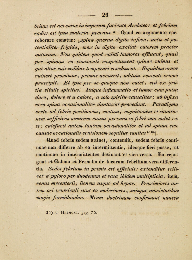/ 26 brium est accensus in impetum faciente Archaeo: et febrium radia: est ipsa materia peccans.“ Quod eo argumento cor¬ roborare conatur: „ spina qtierna digito injice a, actu et po¬ te? t Ii ali ter frigi da, mox in digito excitat calorem praeter jnaturam. Non quidem c/uod calidi humores affluant, quasi per spinam eo convocati cxspectassent spinae vulnus et qui alias suis sedibus temperavi resedissent. Siquidem eruor vulneri proximus, primus accurrit, aditum venienti cruori praeripit. Et ipse per se quoque non calet , sed ex gra¬ tia vitalis spiritus. Itaque inflammatio et tumor cum pulsu duro, dolore et a calore , a solo spiritu causaliter: ab infixa vero spina occasionaliter duntaxat procedunt. Paradigma certe ad febris positionem, motum, cognitionem et sanatio¬ nem sufficiens nimirum causa peccans in febri non calet ex se: calefacit autem tantum occasionaliter et ad spinae sive causae occasionalis evulsionem sequitur sanitas “ 35). Quod febris sedem attinet, contendit, sedem febris conti¬ nuae non differre ab ea intermittentis, ideoque fieri posse, ut continuae in intermittentes desinant et vice versa. Eo repu¬ gnat et Galeno etFernelio de locorum febrilium vera differen¬ tia. Sedes febrium in primis est officinis: extenditur scili¬ cet a pyloro per duodenum et vasa ibidem multiplicia, item, venas mesenterii, lienem usque ad hepar. Proximiores au¬ tem ori ventriculi sunt eo molestiores, suisque anxietatibus magis formidandae. Meam doctrinam confirmant nausea 35) v. Helmont. pag. 75- v