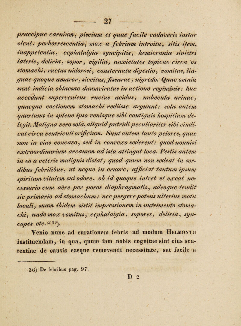 \ .. r V ' ' *• ■ f\-> . , - 1 praecipue carnium, piscium et quae facile caelareris instar olent, perhorrescentia, mox a febrium introitu , sitis item, inappetentia , cephalalgia stjncipitis, hemicrania sinistri lateris, deliria , sopor, vigilia , anxietates topicae circa os stomachi, ructus nidorosi, consternata digestio, vomitus, lin¬ guae quoque amaror, siccitas^fissurae , nigredo. Quae omnia sunt indicia oblaesae duumviratus in actione regiminis: huc accedunt superveniens ructus acidus , nubecula urinae , quaeque coctionem stomachi rediisse arguunt: sola autem quartana in splene ipso venisque sibi contiguis hospitium de- legit. Maligna vero sola, aliquid putridi peculiariter sibi vindi¬ cat circa ventriculi orificium. Sufit autem tanto peiores, quae noti in eius concavo , sed in convexo sederent: quod nonnisi extraordinarium arcanum ad ista attingat loca* Pestis autem in eo a ceteris malignis distat, quod quum non sedeat in sor¬ dibus febrilibus, ut neque in eruorc , afficiat tantum ipsum \ spiritum vitalem sui odore, ob id quoque intret et exeat ne* cessor io cum aere per poros diaphragmatis, adeoque tendit sic primario ad stomachum: nec pergere potens ulterius motu locali, suam ibidem sistit impressionem in nutrimento stoma¬ chi, unde mox vomitus , cephalalgia, sopores, deliria , syn¬ copes etc.^SG). Venio nunc ad curationem febris ad modum Helmontii • * \ t instituendam, in qua, quum iam nobis cognitae sint eius sen¬ tentiae de causis easque removendi necessitate, sat facile u 36) De febribus pag. 97* l