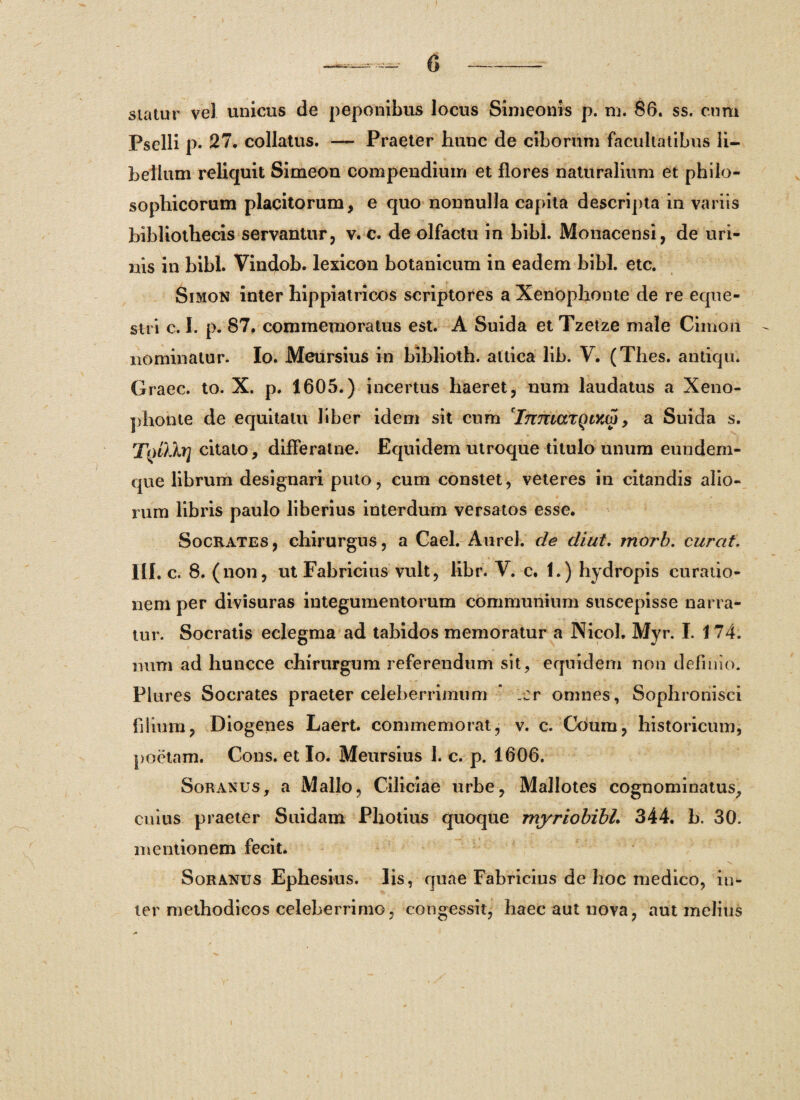 statur vel unicus de peponibus locus Simeonis p. m. 86. ss. cum Pselli p. 27. collatus. — Praeter hunc de ciborum facultatibus li¬ bellum reliquit Simeon compendium et flores naturalium et philo¬ sophicorum placitorum, e quo nonnulla capita descripta in variis bibliothecis servantur, v. c. de olfactu in bibi. Monacensi, de uri¬ nis in bibi. Vindob. lexicon botanicum in eadem bibi. etc. Simon inter hippiatricos scriptores a Xenophonte de re eque¬ stri c. I. p. 87. commemoratus est. A Suida et Tzetze male Cimon nominatur. Io. Meursius in biblioth. attica lib. V. (Thes. antiqu. Graec. to. X. p. 1605.) incertus haeret, num laudatus a Xeno¬ phonte de equitatu liber idem sit cum InmarqiYM, a Suida s. TqDjj] citato, difleratne. Equidem utroque titulo unum eundem- que librum designari puto, cum constet, veteres in citandis alio¬ rum libris paulo liberius interdum versatos esse. Socrates, chirurgus, a Cael. Aurei, de diut. morb. curat. III. c. 8. ( non, ut Fabricius vult, libr. V. c. 1.) hydropis curatio¬ nem per divisuras integumentorum communium suscepisse narra¬ tur. Socratis eclegma ad tabidos memoratur a Nicol. Myr. I. 174. num ad huncce chirurgum referendum sit, equidem non definio. Plures Socrates praeter celeberrimum * er omnes, Sophronisci filium, Diogenes Laert. commemorat, v. c. Coum, historicum, poetam. Cons. et Io. Meursius 1. c. p. 1606. Soranus, a Mallo, Ciliciae urbe, Mallotes cognominatus, cuius praeter Suidam Pliotius quoque myriobibl. 344. b. 30. mentionem fecit. Soranus Ephesius. Iis, quae Fabricius de hoc medico, in¬ ter methodicos celeberrimo, congessit, haec aut nova, aut melius