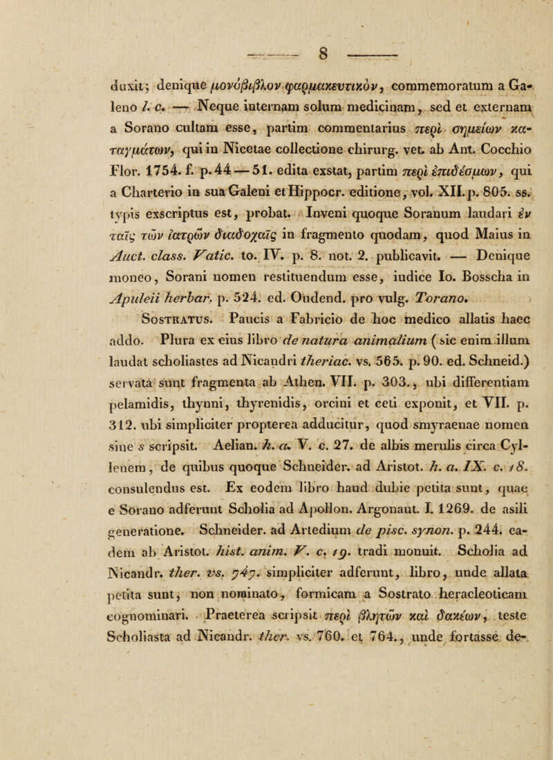 duxit; denique povoflifiXov (pugpuYAVTinQV, commemoratum a Ga¬ leno /. c* — Neque internam solum medicinam y sed et externam a Sorano cultam esse, partim commentarius negi orjfisicDv na- Taypdxow, qui in Nicetae collectione chirurg. vet. ab Ant. Cocchio Flor. 1754. £ p. 44 — 51. edita exstat, partim mgl imddojLUov, qui a Charterio in sua Galeni etHippocr. editione , vol. XII. p. 805. ss. tvpis exscriptus est, probat. Inveni quoque Soranum laudari iv icug Ttov laTQojv dtadoyalq in fragmento quodam , quod Maius in Auct. class. F~atic. to. IV. p. 8. not. 2. publicavit. — Denique moneo, Sorani nomen restituendum esse, iudice Io. Bosscha in Apuleii herbctr. p. 524. ed. Oudend. pro vulg. Torano. Sostratus. Paucis a Fabricio de hoc medico allatis haec addo. Plura ex eius libro de natura animalium (sic enim.illum laudat scholiastes ad Nicandri theriac. vs. 565. p. 90. ed. Schneid.) servata sunt fragmenta ab Atlien. VII. p. 503. , ubi differentiam pelamidis, thynni, thyrenidis, orcini et ceti exponit, et VII. p. 312. ubi simpliciter propterea adducitur, quod smyraenae nomen sine s scripsit. Aelian. h. cu V. c. 27. de albis merulis circa Cyl- lenem, de quibus quoque Schneider. ad Aris tot. h. a. IX. c. 18. consulendus est. Ex eodem libro haud dubie petita sunt, quae e Sorano adferunt Scholia ad Apollon. Argonaut. I. 1269. de asili generatione. Schneider. ad Artedium de pise, synon. p. 244. ea¬ dem ab Aristot. hist. anim. V. c. /p. tradi monuit. Scholia ad Nicandr. ther. vs. simpliciter adferunt, libro, unde allata petita sunt, non nominato, formicam a Sostrato heracleoticam cognominari. Praeterea scripsit negi cur mi daxtcov, teste Scholiasta ad Nicandr. ther. vs. 760. et 764., unde fortasse, de-