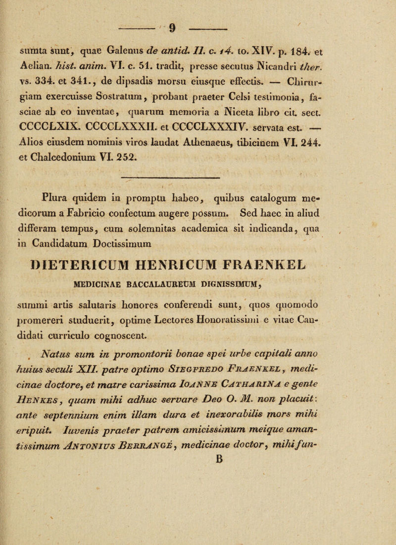 / sumta sunt, quae Galenus de antid. II. c. i4. to. XIV. p. 184. et Aelian. hist. anim. VI. c. 51. tradit, presse secutus Nicandri ther. ys. 334. et 341., de dipsadis morsu eiusque effectis. — Chirur¬ giam exercuisse Sostratum, probant praeter Celsi testimonia, fa¬ sciae ab eo inventae, quarum memoria a Niceta libro cit. sect. CCCCLXIX. CCCCLXXXII. et CCCCLXXXIV. servata est. — Alios eiusdem nominis viros laudat Athenaeus, tibicinem VI. 244. et Chaleedonium VI. 252. Plura quidem in promptu habeo, quibus catalogum me¬ dicorum a Fabricio confectum augere possum. Sed haec in aliud differam tempus, cum solemnitas academica sit indicanda, qua in Candidatum Doctissimum DIETERICUM HENRICUM FRAENKEL MEDICINAE BACCALAUREUM DIGNISSIMUM, summi artis salutaris honores conferendi sunt, quos quomodo promereri studuerit, optime Lectores Honoratissimi e vitae Can¬ didati curriculo cognoscent. Natus sum in promontorii bonae spei urbe capitali anno huius seculi XII. patre optimo Siegfredo Fraenkel , medi¬ cinae doctore, et matre carissima Io anne Catharina e gente HeNkes , quam mihi adhuc servare Deo O. M. non placuit: ante septennium enim illam dura et inexorabilis mors mihi eripuit. Iuvenis praeter patrem amicissimum meique aman¬ tis simum Antonius Berrange , medicinae doctor^ mihifun- B