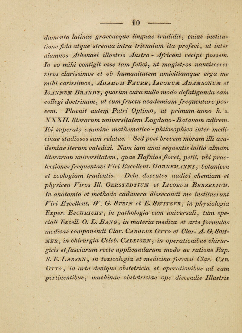 damenta latinae graecaeque linguae tradidit ? cuius instita* tione fida atque strenua intra triennium ita profeci, ut inter alumnos Athenaei illustris Austro - Africani recipi possem. In eo mihi contigit esse tam felici, ut magistros nanciscerer viros clarissimos et ob humanitatem amicitiamque erga me mihi carissimos, Adamum Faure, Iacobum Adamsonum et Io annem Brandt, quorum cura nullo modo defatiganda eam collegi doctrinam, ut cum fructu academiam frequentare pos¬ sem. Placuit autem Patri Optimo , ut primum anno h. s. XXXII. literarum universitatem Lugduno-Batavam adirem. Ibi superato examine mathematico - philosophico inter medi¬ cinae studiosos sum relatus. Seclpost brevem moram illi aca- demiae iterum valedixi. Nam iam anni sequentis initio almam literarum universitatem, quae Hafniae flor ety petii, ubi prae¬ lectiones frequentavi Viri Excellent. Hornemanni , botanicen et zoologiam tradentis. Dein docentes audivi chemiam et physicen Viros IU. Oerstedtium et Iacobum Berzelium. In anatomia et methodo cadavera dissecandi me instituerunt Viri Excellent. IV. G. Stetn et E. Switzer , in physiologici Exper. Eschricht , in pathologia cum universali ? tum spe¬ ciali Excell. O. L. Banc , in materia medica et arte formulas medicas componendi Clar. Caro eu s Otto et Clar. A. G.Som- mer, in chirurgia Celeb. Callisen : in operationibus chirur¬ gicis et fasciarum recte applicandarum modo ac ratione Exp. S. E. Larsen? in toxicologici et medicina fur ensi Clar. Car. Otto ? in arte denique obstetricia et operationibus ad eam pertinentibus, machinae obstetriciae ope discendis Illustris