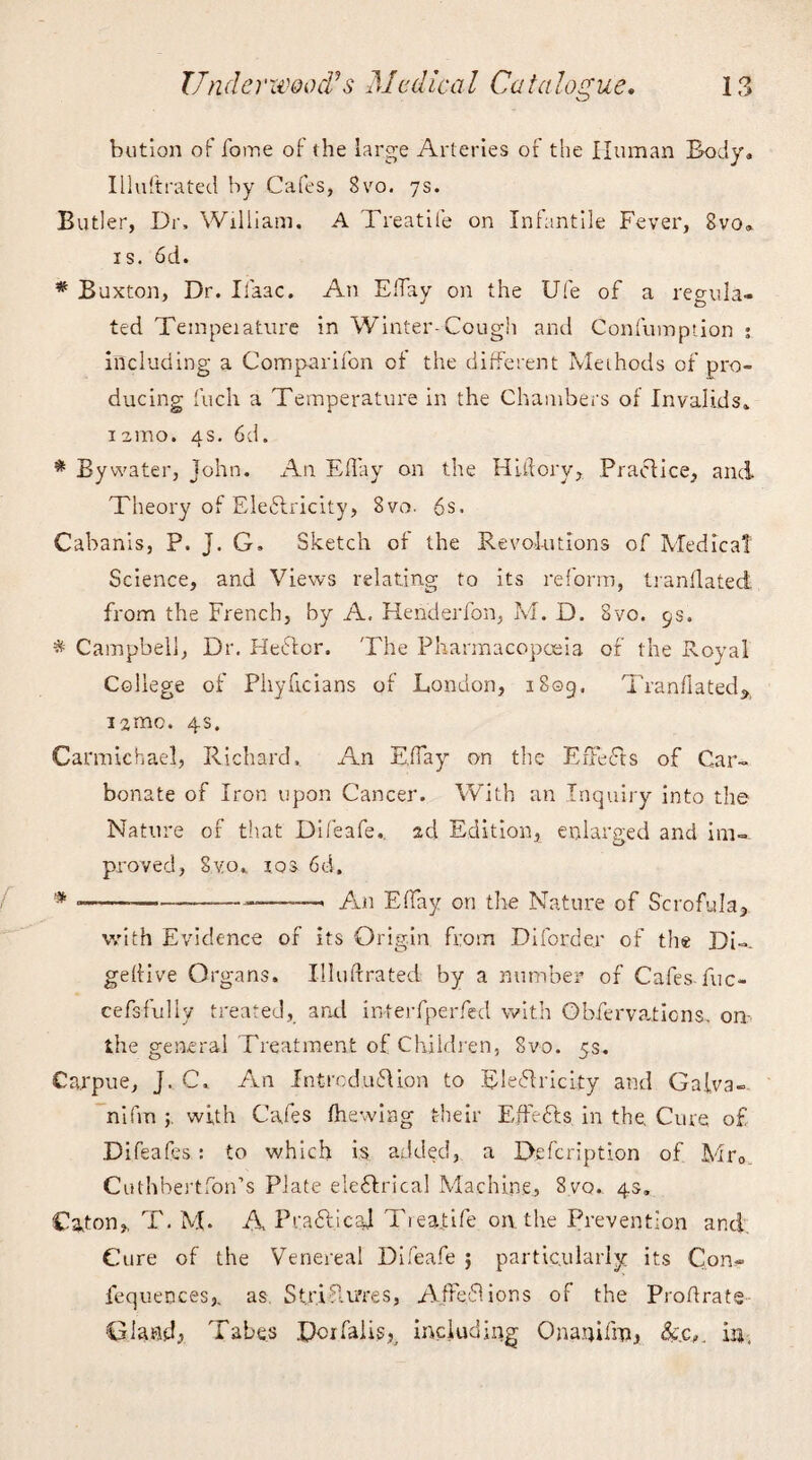 bution of forne of the large Arteries of the Human Body, Illuftrated by Cafes, Svo. 7s. Butler, Dr, William. A Treat lie on Infantile Fever, Svo, is. 6d. # Buxton, Dr. Iiaac. An Eifay on the Ufe of a regula¬ ted Tempeiature in Winter-Cough and Confumption ; including a Comparifon of the different Methods of pro¬ ducing inch a Temperature in the Chambers of Invalids, 1 amo. 4s. 6d. * By water, John. An Eft ay on the HLftory, Practice, and Theory of Electricity, 8vo. 6s. Cabanis, P. J. G. Sketch of the Revolutions of Medical Science, and Views relating to its reform, tranflated from the French, by A, Henderfon, M. D. Svo. 9s. * Campbell, Dr. HeCtor. The Pharmacopoeia of the Royal College of Phyficians of London, 1809. Tranflated* iamc. 4s. Carmichael, Richard. An EfTay on the Effects of Car¬ bonate of Iron upon Cancer. With an Inquiry into the Nature of that Difeafe.. ad Edition, enlarged and im¬ proved, Svo.. 10s 6d. # ---> An EfTay on tire Nature of Scrofula* with Evidence of its Origin from Diforder of the Di-. geftive Organs. Illuftrated by a number of Cafes-fuc- cefs-fully treated, and interfperfed with Obfervaticns, on the general Treatment of Children, Svo. 5s. Carpue, J. C. An Introduction to Electricity and Galva- nifm with Cafes (hewing their Effects in the. Cure of Difeafes : to which is added, a Defcription of Mr0 Cuthbertfon’s Plate electrical Machine, Svo. 4s. Caton* T. M- A Praft.ical Tieafife on the Prevention and; Cure of the Venereal Difeafe 5 particularly its Con- fequences,. as StriP.u’res, Affe.61 ions of the Proftrate Gland, Tabes Doifalis^ including Onanifm, &.c,. in,