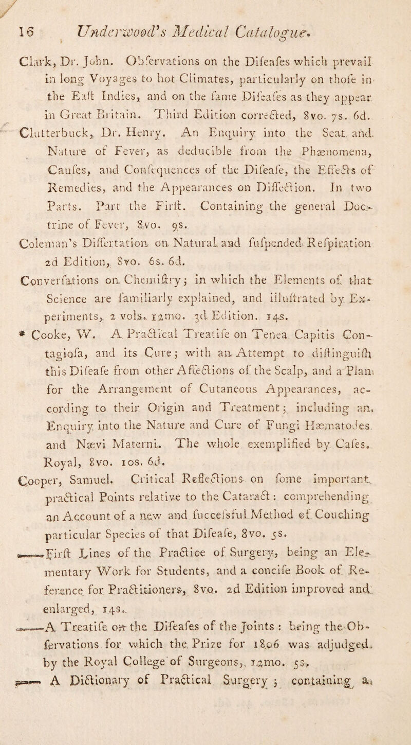 Clark, Dr. John. Observations on the Difeafes which prevail in long Voyages to lio-t Climates, particularly on thoie in the Ead Indies, and on the fame Difeafes as they appear in Great Britain. Third Edition corrected, 8vo. 7s. 6d. Clutterbuck, Dr. Henry. An Enquiry into the Seat and. Nature of Fever, as deducible from the Phenomena, Caufes, and Confequences of the Difeafe, the EffeCts of Kennedies, and the Appearances on Diffeclion. In two Parts. Part the Firth Containing the general Doc¬ trine of Fever, 8vo. 9s. Coleman’s Differtatiom on Natural and fufpended. Kefpiuation 2d Edition, 8vo. 6s, 6d. Conventions on. Chemiftry; in which the Elements of that Science are familiarly explained, and iiluftrated by Ex¬ periments,. 2 vols. irmo. 3d Edition. 14s. * Cooke, W. A. Practical Treatife on Tenea Capitis Con- tag iofa, and its Cure; with an Attempt to diftinguifh this Difeafe from other AffeCtions of the Scalp, and a Plan, for the Arrangement of Cutaneous Appearances, ac¬ cording to their Origin and Treatment; including an, Enquiry .into the Nature and Cure of Fungi Flasmatodes and Nsevi MaternL The whole exemplified by Cafes. Royal, 8vo. xos. 6d. Cooper, Samuel, Critical Reflections on fome important, practical Points relative to the Cataract; comprehending an Account of a new and fuccefsfui Method ©f Couching particular Species of that Difeafe, 8vo. 5s. Lines of the. P raff ice of Surgery, being an Ele¬ mentary Work for Students, and a concife Book of Re¬ ference for PraCH.tion.ers-, Svo. 2d Edition improved and enlarged, 143.. —A Treatife. on the Difeafes of the Joints : being the Ob- fervations for which the. Prize for 18.06 was adjudged, by the Royal College of Surgeons,, i.jmo. 5a, A Dictionary of Practical Surgery j containing^ a»