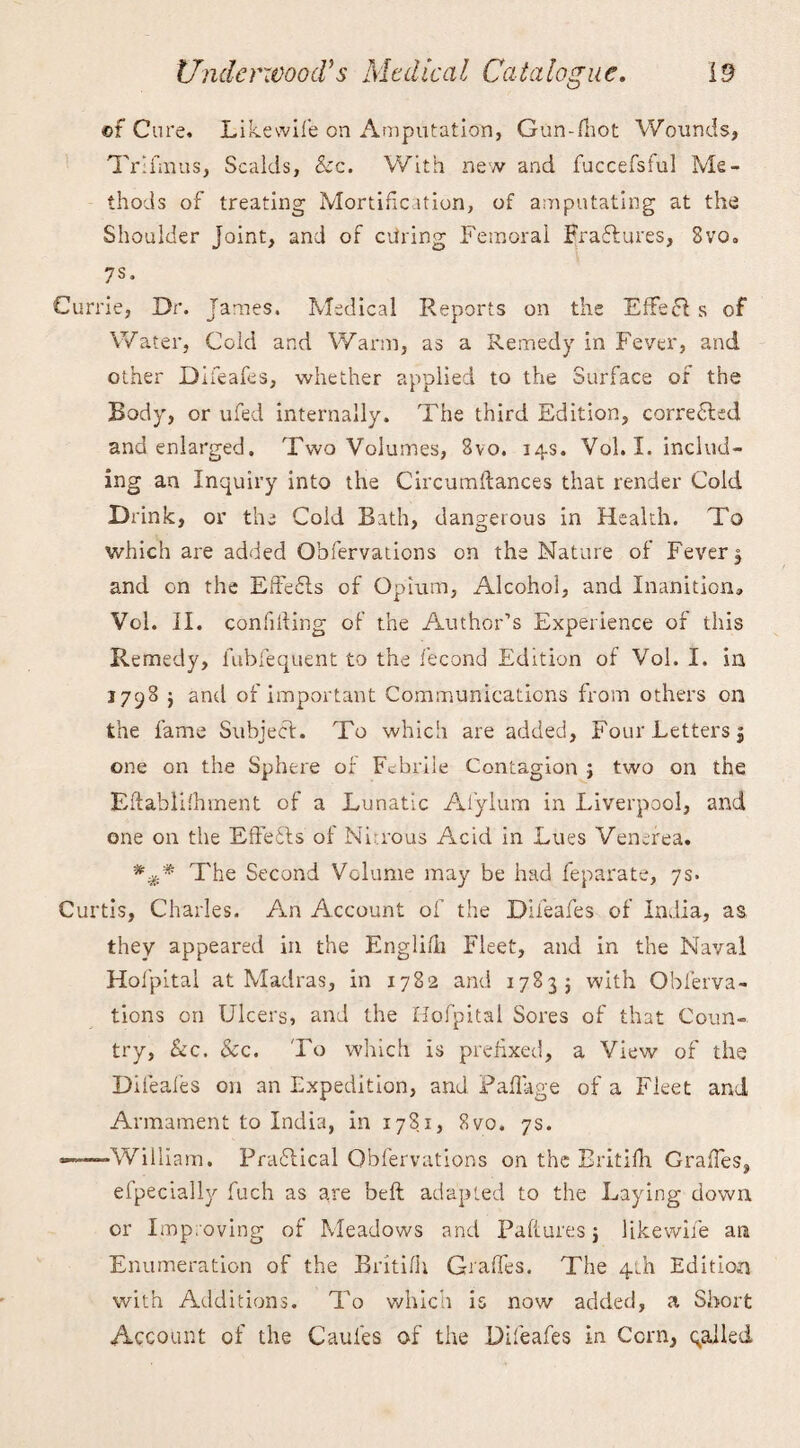 of Cure. Likewife on Amputation, Gun-fhot Wounds, TrifmUs, Scalds, &c. With new and fuccefsful Me¬ thods of treating Mortification, of amputating at the Shoulder Joint, and of airing Femoral Bra&ures, 8vo. 7s* Currie, Dr. James. Medical Reports on the Effefl s of Water, Cold and Warm, as a Remedy in Fever, and other Difeafes, whether applied to the Surface of the Body, or ufed internally. The third Edition, correlated and enlarged. Two Volumes, 8vo. 14s. Vol. I. includ¬ ing an Inquiry into the Circumftances that render Cold Drink, or the Cold Bath, dangerous in Health. To which are added Obfervations on the Nature of Fever, and on the Effects of Opium, Alcohol, and Inanition, Vol. II. confiding of the Author’s Experience of this Remedy, fubfequent to the fecond Edition of Vol. I. in 1798 $ and of important Communications from others on the fame Subjecf. To which are added, Four Letters j one on the Sphere of Febrile Contagion ; two on the Eftablifhment of a Lunatic Al’ylum in Liverpool, and one on the Effects of Ni-rous Acid in Lues Venerea. The Second Volume may be had feparate, 7s. Curtis, Charles. An Account of the Difeafes of India, as they appeared in the Englifh Fleet, and in the Naval Hofpital at Madras, in 1782 and 17835 with Obferva¬ tions on Ulcers, and the Hofpital Sores of that Coun¬ try, &c. &c. To which is prefixed, a View of the Difeafes on an Expedition, and Pad age of a Fleet and Armament to India, in 178.1, 8vo. 7s. -——William. Practical Obfervations on the Britifh Grades, efpecially fuch as are belt adapted to the Laying down or Improving of Meadows and Failures j likevvile an Enumeration of the Britifh Grades. The 4th Edition with Additions. To which is now added, a Short Account of the Caules of the Difeafes in Corn, qalled