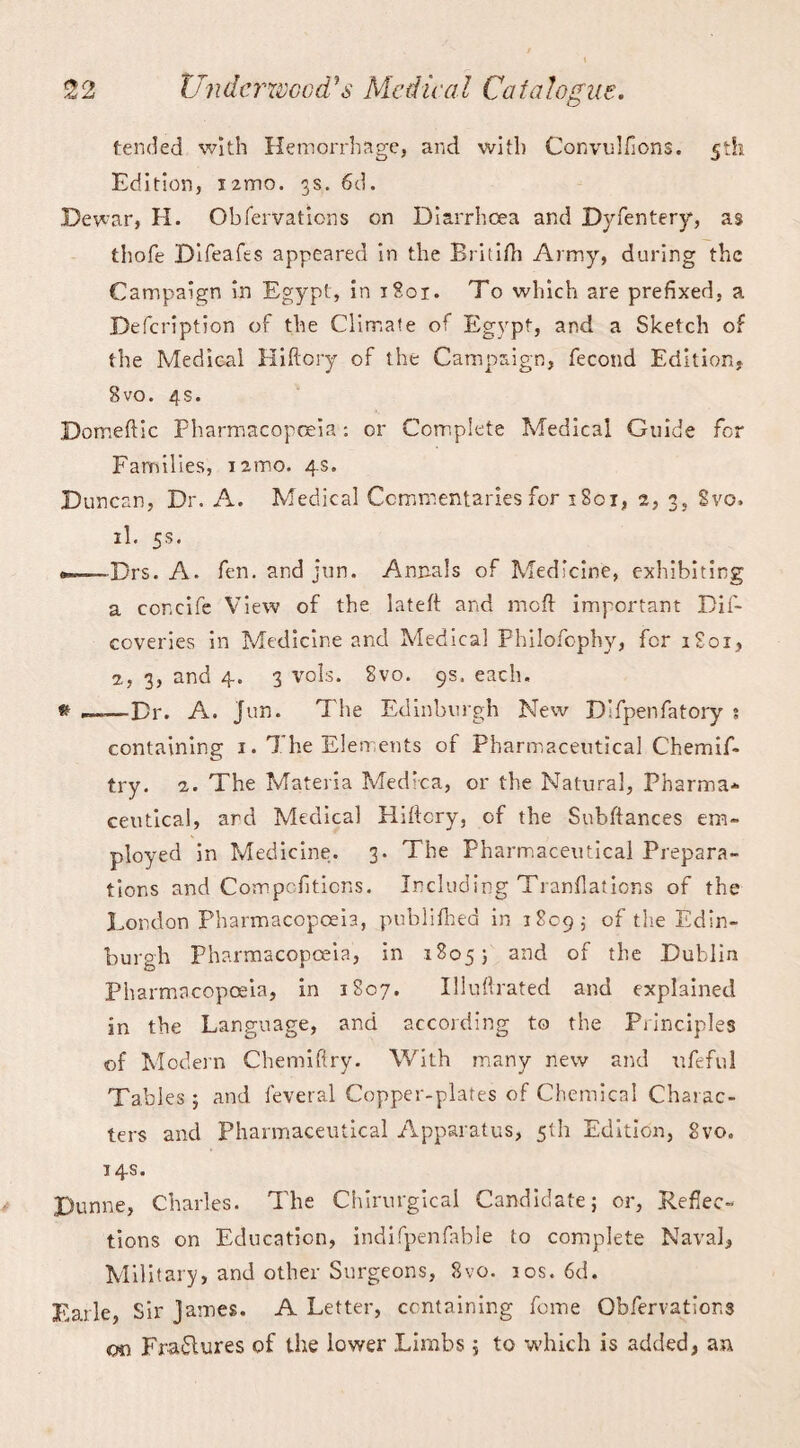 tended with Hemorrhage, and with Convulfions. 5th Edition, I'zmo. 3s. 6d. Dewar, H. Obfervations on Diarrhoea and Dyfentery, as thofe Difeafts appeared in the Britifh Army, during the Campaign in Egypt, in 1801. To which are prefixed, a Defcription of the Climate of Egypt, and a Sketch of the Medical Hiftory of the Campaign, fecond Edition, Svo. 4s. Domeftic Pharmacopoeia: or Complete Medical Guide for Families, nmo. 4s. Duncan, Dr. A. Medical Commentaries for 1801, 2, 3, Svo. il. 5s. --Drs. A. fen. and jun. Annals of Medicine, exhibiting a concife View of the lateff and moil important Dif- coveries in Medicine and Medical Philofophy, for 1801, 1, 3, and 4. 3 vols. Svo. 9s. each. & —-Dr. A. jun. The Edinburgh New D’fpenfatory s containing 1. The Elements of Pharmaceutical Chemif- try. 2. The Materia Medica, or the Natural, Pharma* ceutical, ard Medical Hiftcry, of the Subftances em¬ ployed in Medicine. 3. The Pharmaceutical Prepara¬ tions and Com portions. Including Tranflations of the London Pharmacopoeia, publifhed in 1809; of tlie Edin¬ burgh Pharmacopoeia, in 18055 and of the Dublin Pharmacopoeia, in 1S07. Illuftrated and explained in the Language, and according to the Principles of Modern Chemiftry. With many new and itfeful Tables 5 and feveral Copper-plates of Chemical Charac¬ ters and Pharmaceutical Apparatus, 5th Edition, Svo. 14s. Dunne, Charles. The Chirurgical Candidate; or, Reflec¬ tions on Education, indifpenfable to complete Naval, Military, and other Surgeons, Svo. 10s. 6d. Earle, Sir James. A Letter, containing feme Obfervations on Erasures of the lower Limbs; to -which is added, an