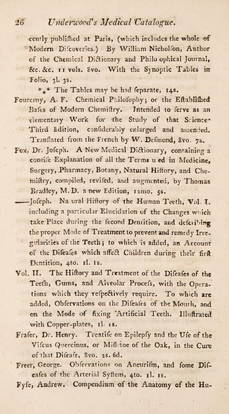 cenfly p\iV>lifhecl at Paris, (which includes the whole of  Modern Difcoveries.) By William Nicholfon, Author of the Chemical Diflionary and Philo ophical Journal, &c. &c. ii vols. 8vo. With the Synoptic Tables in Folio, 3I. 3s. *#* The Tables may be had feparate, 14s. Fourcroy, A. F. Chemical Philofophy; or the Eftabllftied Bafts of Modern Chemiftry. Intended to ferve as an elementary Work for the Study of that Science* Third Edition, confiderably enlarged and amended, Tran (la ted from the French by W. JDefmond, 8vo. 7s, Fox, Dr. Jofeph. A New Medical Di&ionary, containing a concife Explanation of all the Terms u ed in Medicine, Surgery, Pharmacy, Botany, Natural Hiftory, and Che¬ miftry, compiled, revifed, and augmented, by Thomas Bradley, M.D. a new Edition, 121110. 5s. ——Jofeph. Na ural Hiftory of the Human Teeth, Vol. I. including a particular Elucidation of the Changes which take Place during the fecond Dentition, and defciibmg the proper Mode of Treatment to prevent and remedy Irre¬ gularities of the Teeth; to which is added, an Account of the Difeafes which affeft Children during their firft Dentition, 4to. il. is. Vol, II. The Hiftory and Treatment of the Difeafes of the Teeth, Gums, and Alveolar Procefs, with the Opera¬ tions which they refpeFtively require. To which are added, Observations on the Difeafes of the Mouth, and on the Mode of fixing Artificial Teeth. Uluftrated with Copper-plates, il. is. Frafer, Dr. Henry. Treatife on Epilepfy and the Ufe of the Vifcus Quercinus, or Mifhtoe of the Oak, in the Cure of that Difeafe, 8vo. 2s. 6d. Freer, George. Obfervations on Aneurifm, and fome Dif¬ eafes of the Arterial Syftem, 4to. il. is. Fyfe, Andrew. Compendium of the Anatomy of the Hu-