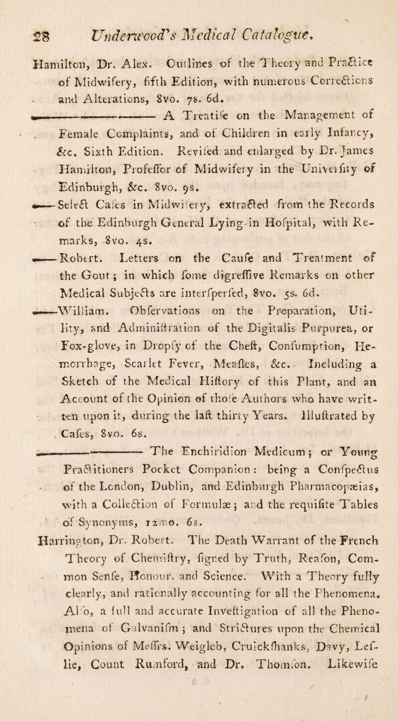 Hamilton, Dr. Alex. Outlines of the Theory and Practice of Midwifery, fifth Edition, with numerous Corrections and Alterations, Svo. 7s. 6d. -— A Treatise on the Management of Female Complaints, and of Children in early Infancy, See. Sixth Edition. Reviled and enlarged by Dr. James Hamilton, Profeffor of Midwifery in the Univeifity of Edinburgh, Sec. Svo. 9s. SeieCt Cafes in Midwifery, extracted from the Records of the Edinburgh General Lying-in Hofpital, with Re¬ marks, Svo. 4s. — ■ Robert. Letters on the Caufe and Treatment of the Gout j in which fome digrefiive Remarks on other Medical Subjects are interfperfed, Svo. 5s. 6d. . William. Obfervations on the Preparation, Uti¬ lity, and Administration of the Digitalis Purpurea, or Fox-glove, in Dropfy of the Cheft, Confumption, He¬ morrhage, Scarlet Fever, Meafles, &c. Including a Sketch of the Medical Hiftory of this Plant, and an Account of the Opinion of thofe Authors who have writ¬ ten upon it, during the laft thirty Years, illuftrated by Cafes, Svo. 6s. 1.1 --— The Enchiridion Medicum j or Young Practitioners Pocket Companion: being a ConfpeCtus of the London, Dublin, and Edinburgh Pharmacopeias, with a Collection ©f Formulae; and the requifite Tables of Synonyms, i2ino. 6s. Harrington, Dr. Robert. The Death Warrant of the French Theory of Chemiftry, figred by Truth, Reafon, Com¬ mon Senfe, Honour, and Science. With a Theory fully clearly, and rationally accounting for all the Phenomena. A1 o, a full and accurate Inveftigation of all the Pheno¬ mena of Galvanifm ; and Strictures upon the Chemical Opinions of Me firs. Weigleb, Cruickfhanks, Davy, Lef- lie. Count Rumford, and Dr. Thom ion. Likewife /