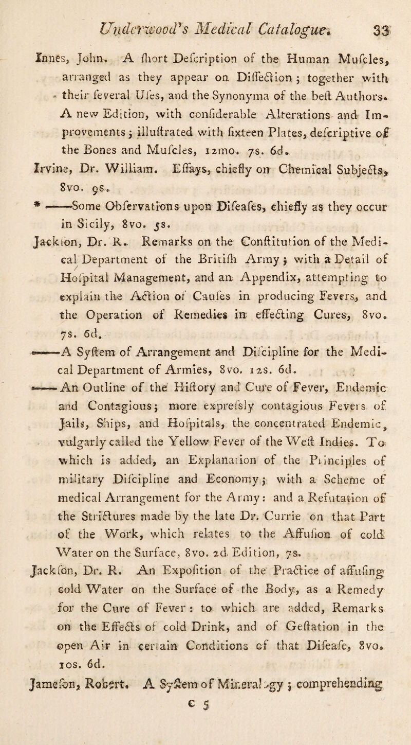 Innes, John. A fliort Defcription of the Human Mufcles, arranged as they appear on Di (left ion ; together with their feveral Ui'es, and the Synonyma of the bell Authors. A new Edition, with coniiderable Alterations and Im¬ provements 5 illustrated with Sixteen Plates, deferiptive o& the Bones and Mufcles, 121110. ys. 6d. Irvine, Dr. William. E flays, chiefly on Chemical Subjects* 8vo. 9S. * ---Some Observations upon Bifeafes, chiefly as they occur in Sicily, 8vo. js. Jackion, Dr. R.. Remarks on the Conftitution of the Medi¬ cal Department of the Britifh Army j with a Detail of Holpital Management, and an Appendix, attempting to explain the Aft ion of Cau.fes in producing Fevers, and the Operation of Remedies in effefting Cures, 8vo* 7s. 6d. *=-—— A Syftem of Arrangement and Bifcipiine for the Medi¬ cal Department of Armies, 8vo. i2S. 6d. *-—An Outline of the Hiftory and Cure of Fever, Endemic and Contagious} more exprefsly contagious Fevers of Jails, Ships, and Hospitals, the concentrated Endemic, vulgarly called the Yellow Fever of the Well Indies. To which is added, an Explanation of the Principles of military Difcipline and Economy j with a Scheme of medical Arrangement for the Army: and a Refutation of the Striftures made by the late Dr. Currie on that Part of the Work, which relates to the Affuiion of cold Water on the Surface, 8vo. ad. Edition, 7s. Jackfon, Dr. R. An Expofition of the Praftice of affufing cold Water on the Surface of the Body, as a Remedy for the Cure of Fever : to which are added, Remarks on the EfFefts of cold Drink, and of Geftation in the open Air in certain Conditions of that Difeafe, 8vo» 10s. 6d. Jamelbn, Robert. A Sy£em of Mineralogy j comprehending