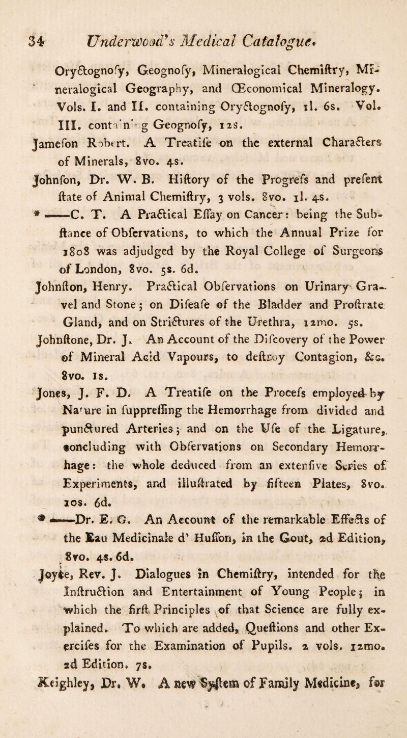 Ory&ognofy, Geognofy, Minevalogical Chemiftry, Mr- neraiogical Geography, and QEconomical Mineralogy. Vols. I. and II. containing Ory&ognofy, il. 6s. Vol. III. conta'n' g Geognofy, 12s. Jamefon R^btrt. A Treatife on the external Characters of Minerals, 8vo. 4s. Johnfon, Dr. W. B. Hiftory of the Progrefs and prefent ftate of Animal Chemiftry, 3 vols. 8vo. il. 4s. * -C. T. A Practical Eflay on Cancer: being the Sub- ftance of Obfervations, to which the Annual Prize for 180S was adjudged by the Royal College of Surgeons of London, 8vo. 5s. 6d. Johnfton, Henry. Practical Obfervations on Urinary Gra¬ vel and Stone; on Difeafe of the Bladder and Proftrate Gland, and on Strictures of the Urethra, nmo. 5s. Johnftone, Dr. J. An Account of the Difcovery of the Power ©f Mineral Acid Vapours, to deftroy Contagion, &s. 8vo. is. Jones, J. F. D. A Treatife on the Procefs employed by Nature in fupprefiing the Hemorrhage from divided and punctured Arteries} and on the Ufe of the Ligature,, •oncluding with Obfervations on Secondary Hemorr¬ hage : the whole deduced from an exterfive Series of Experiments, and illustrated by fifteen Plates, 8vo. 10s. 6d. * --Dr. E. G. An Account of the remarkable Effects of the Eau Medicinaie d’ HufTon, in the Gout, 2d Edition, 8vo. 4s. 6d. Joyte, Rev. J. Dialogues in Chemiftry, intended for the Xnftru£tion and Entertainment of Young People} in which the firft Principles of that Science are fully ex¬ plained. To which are added, Queftions and other Ex- ercifes for the Examination of Pupils. 2 vols. izmo. ad Edition. 7s. JCdghley, Dr, W. A new System of Family Medicine, for