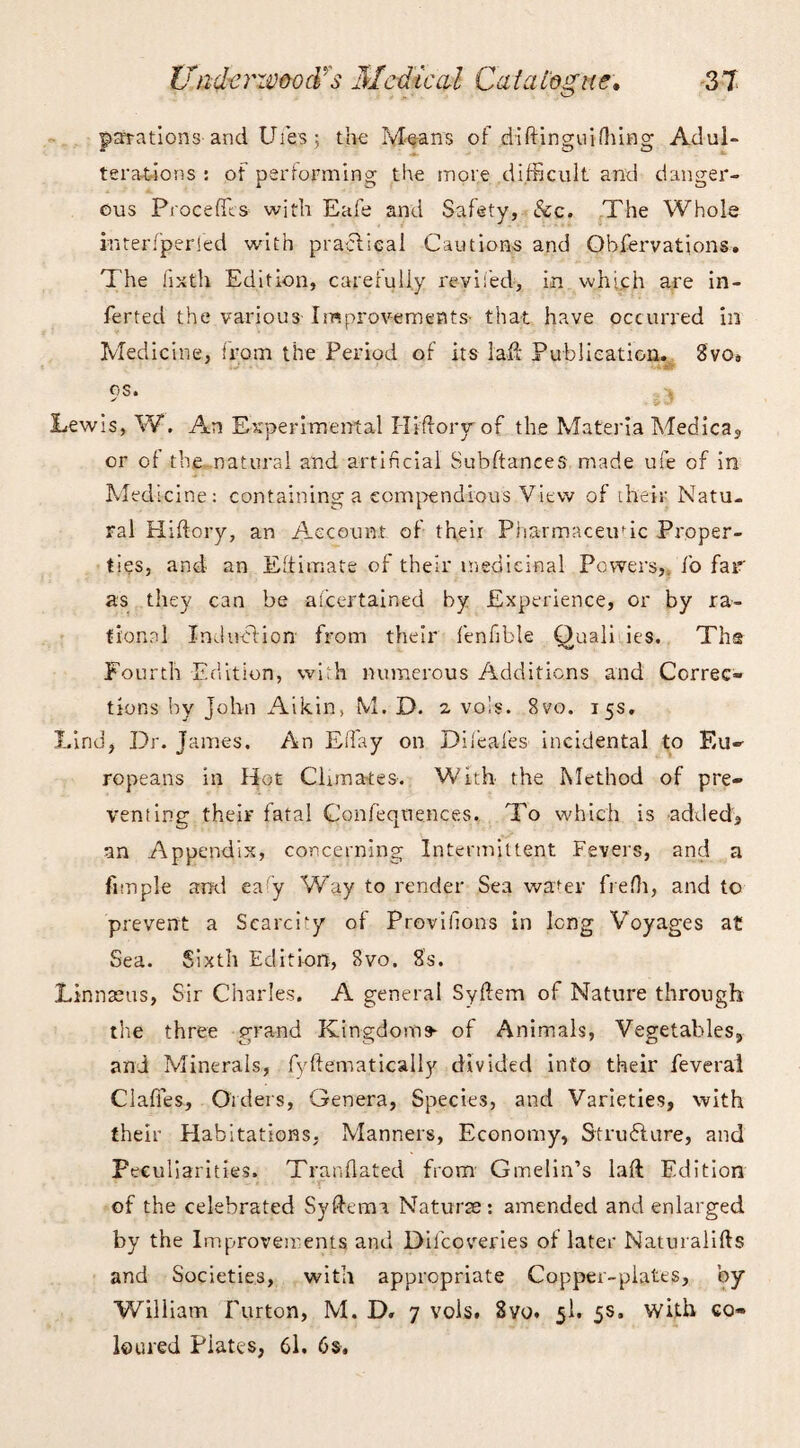 parations and Ufes; the Means of diftinguifhing Adul¬ terations : of performing the more difficult and danger¬ ous Proceffis with Eafe and Safety, &c. The Whole in ter/per led with praelieai Cautions and Observations. The fixth Edition, carefully reviled, in which are in- ferted the various Improvements that have occurred in Medicine, from the Period of its lafe Publication. Svq. os. -j, Lewis, W. An Experimental Ilifiory of the Materia Medica, or of the natural and artificial Subftanees made ufe of in Medicine: containing a compendious View of their Natu¬ ral Hiftory, an Account of their Pharmaceutic Proper¬ ties, and an Eftimate of their medicinal Powers, fo far as they can be ascertained by Experience, or by ra¬ tional Induction from their fenfible Ouali ies. Ths Fourth Edition, with numerous Additions and Correc¬ tions by John Aikin, M. D. 2, vols. 8vo. 15s. Lind, Dr. James. An Effiay on Dileafes incidental to Eu¬ ropeans in Hot Climates-. With the Method of pre¬ venting their fatal Confeqtiences. To which is added, an Appendix, concerning Intermittent Fevers, and a fitnple and eafy Way to render Sea wafer frefh, and to prevent a Scarcity of Proviilons in long Voyages at Sea. Sixth Edition, 8vo. 8s. Linnaeus, Sir Charles. A general Syftem of Nature through the three grand Kingdoms- of Animals, Vegetables, and Minerals, fyftematically divided into their feveral Clafies, Orders, Genera, Species, and Varieties, with their Habitations, Manners, Economy, Strudhtre, and Peculiarities. Tranflated from Gmelin’s laft Edition of the celebrated Syftemi Naturae: amended and enlarged by the Improvements and Dilcoveries of later Naturalifts and Societies, with appropriate Copper-plates, by William burton, M. D. 7 vols. 8vo. 5I. 5s, with co¬ loured Piates, 61. 6s.