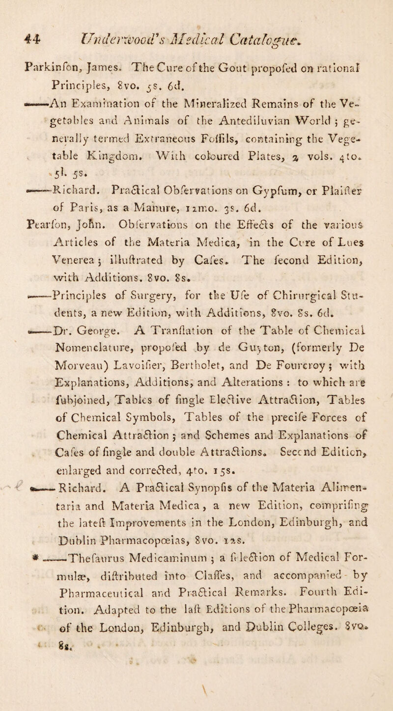 O Parkinfon, James. The Cure of the Gout propofed on rational Principles, 8vo. rs. 6d. ——An Examination of the Mineralized Remains of the Ve¬ getables and Animals of the Antediluvian World ; ge¬ nerally termed Extraneous Fulfils, containing the Vege¬ table Kingdom. With coloured Plates, % vols. 4to* A1- 5S* —-—Richard. Practical Obfervations on Gypfum, cr Plainer of Paris, as a Manure, izmo. 3s. 6d. Pearfon, John. Obfervations on the Effe&s of the various Articles of the Materia Medica, in the Cure of Lues Venerea 5 illuftrated by Cafes. The fecond Edition, with Additions. 8vo. 8s. ——Principles of Surgery, for the Ufe of Chirurgical Stu¬ dents, a new Edition, with Additions, 8vo. 8s. 6d. —Dr. George. A Tranflation of the Table of Chemical Nomenclature, propofed by de Guyton, (formerly De Morveau) Lavoifier, Bertholet, and De Fourcroy; with Explanations, Additions, and Alterations : to which are fubjoined, Tables of fingle Elective Attraction, Tables of Chemical Symbols, Tables of the precife Forces of Chemical Attraction $ and Schemes and Explanations of Cafes of fingle and double Attractions. Seccnd Edition, enlarged and corrected, 4to. 15s. •—Richard. A PraClical Synopfis of the Materia Alimen- taria and Materia Medica , a new Edition, computing the lateft Improvements in the London, Edinburgh, and Dublin Pharmacopoeias, 8vo. las. * ——Thefaurus Medicaminum 5 a f leCtion of Medical For¬ mulae, diftriboted into Claffes, and accompanied by Pharmaceutical and PraClical Remarks. Fourth Edi¬ tion. Adapted to the lalt Editions of the Pharmacopoeia of the London, Edinburgh, and Dublin Colleges. Svo* 8s.