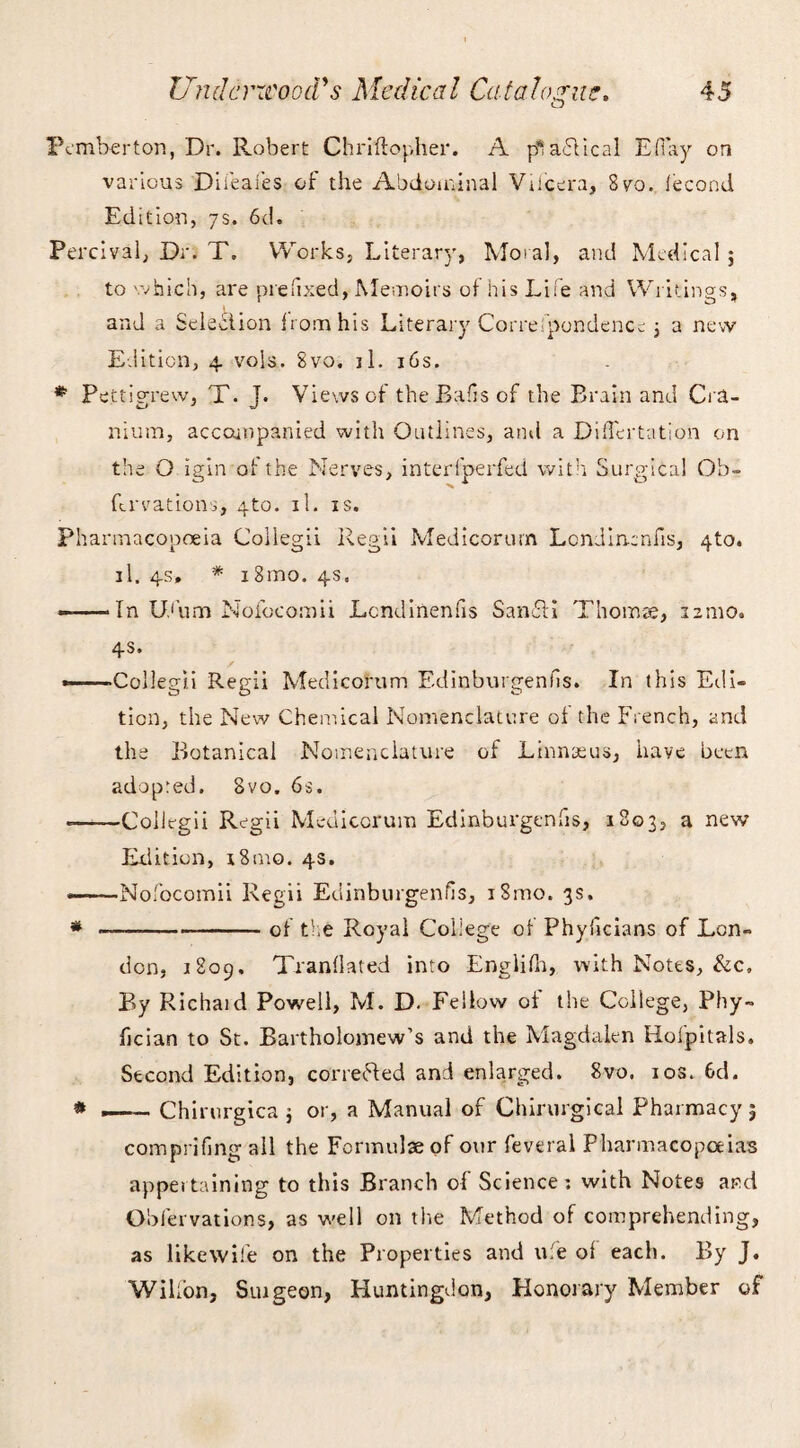 Pemberton, Dr. Robert Chriftopher. A pt abiical EH ay on various Difeafes of the Abdominal Vti'cera, 8vo. lecond Edition, 7s. 6d. Percival, Dr. T. Works, Literary, Moral, and Medical 5 to which, are prefixed, Memoirs of his Life and Writings, and a Selection from his Literary Correspondence , a new Edition, 4 vols. 8vo. il. 16s. * Pettigrew, T. J. Views of the Bads of the Brain and Cra¬ nium, accompanied with Outlines, and a Diflertation on the O igin at the Nerves, interfperfed with Surgical Ob- Ervations, 4to. il. is. Pharmacopoeia Collegii Regii Medicorurn Lcndirrenfis, 4to. il. 4s, * 18mo. 4s. —-In Ufum Nofocomii Lcndinenfis SanNI Thomae, 22:110. 4s. ———Collegii Regii Medicorurn Edinburgenfis. In this Eel I- tion, the New Chemical Nomenclature of the French, and the Botanical Nomenclature of Linnaeus, have been adopted. 8vo. 6s. --Collegii Regii Medicorurn Edinburgenfis, 1803, a new Edition, 18mo. 4s. ——•Nofocomii Regii Edinburgenfis, i8mo. 3s, * -of the Royal College ol Phyficians of Lon¬ don, 1809, Tranflated into Englilh, with Notes, &c. By Richaid Powell, M. D. Fellow of the College, Phy- fician to St. Bartholomew’s and the Magdalen Hofpitals. Second Edition, corrected and enlarged. 8vo. 10s. 6d. * — Chirurgica ; or, a Manual of Chirurgical Pharmacy | comprifing all the Formulae of our feveral Pharmacopoeias appertaining to this Branch of Science: with Notes and Obfervations, as well on the Method of comprehending, as likewife on the Properties and ufe ol each. By J. Wilfon, Suigeon, Huntingdon, Honorary Member of