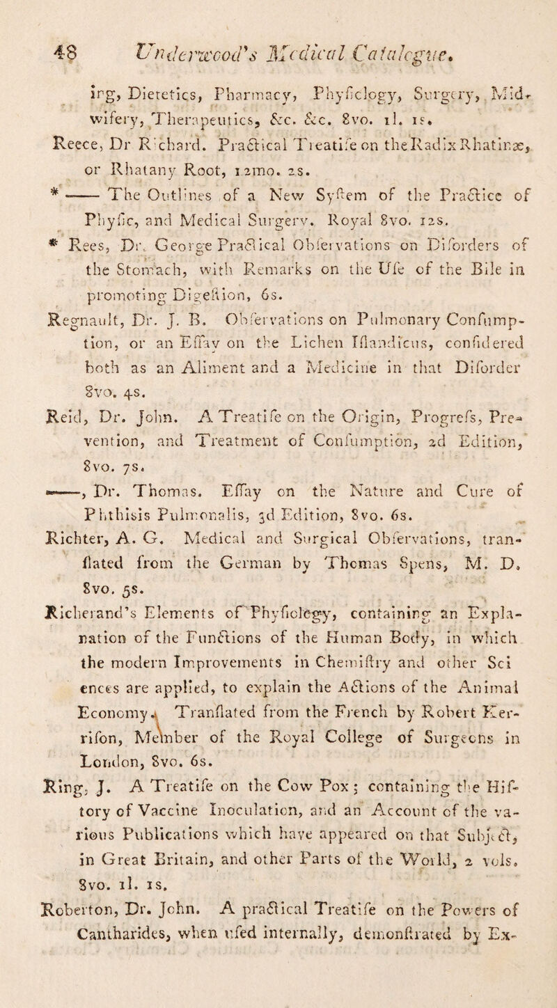 irg, Dietetics, Pharmacy? Phyficlogy, Surgery, Mid*- wifery, Therapeutics, fee. &c. Svo. il. is. Reece, Dr R chard. Practical Tieatifeon theRadixRhatinse, or Rhatany Root, iamo. is. * -- The Outlines of a New Syfem of the Practice of Phyfc, and Medical Surgerv. Royal 8vo. 12s. * Rees, Dr, George Practical Obfervations on Diforders of the Stomach, with Remarks on the Ufe of the Bile in promoting Digeltion, 6s. Regnault, Dr. J. B. Obfervations on Pulmonary Confump- tion, or an EtTav on the Lichen Iflandi'cus, confidered both as an Aliment and a Medicine in that Dsforder Svo. 4s. Reid, Dr. John. A Treatife on the Origin, Progrefs, Pre^ vention, and Treatment of Confumption, 2d Edition, Svo. 7s. * -, Dr. Thomas. EfTay on the Nature and Cure of Phthisis Pulmonalis, 3d Edition, Svo. 6s. Richter, A. G. Medical and Surgical Obfervations, tran- ilated from the German by Thcmas Spens, Mi D, Svo. 5s. Richerand’s Elements of Pnyficleg-y, containing an Expla¬ nation of the Functions of the Human Body, in which the modern Improvements in Che mi (try and other Sci ences are applied, to explain the Actions of the Animal Economy4 Tranflafed from the French by Robert Ker- rifon, Member of the Royal College of Surgeons in London, Svo. 6s. Ring, J. A Treatife on the Cow Pox; containing the Hif- tory cf Vaccine Inoculation, and an Account cf the va¬ rious Publications which have appeared on that Subject, in Great Britain, and other Parts of the World, 2 vols. Svo. il. is. Roberton, Dr. John. A practical Treatife on the Powers of Cantharides, when ufed internally, dernonftrated by E.x-