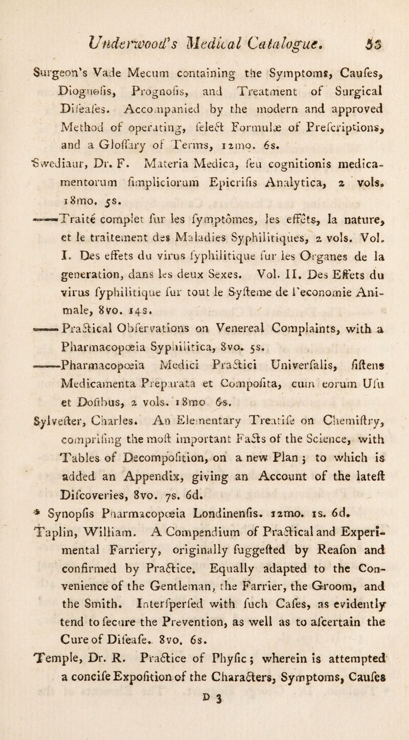 Surgeon’s Vade Mecum containing the Symptoms, Caufes, Diognefis, Prognoils, and Treatment of Surgical Dileafes. Accompanied by the modern and approved Method of operating, feleCt Fonnulje of Prefcriptions, and a Glolfary of Terms, nmo. 6s. ■Svvediaur, Dr. F. Materia Medica, feu cognitionis medica- mentorum fimpliciorum Epicrifis Analytica, a vots* s8mo. 5s. Traite cornplet fur les fymptomes, les effets, la nature, et le traitement des Maladies Syphilitiques, z vo!s. Vol. I, Des effets du virus fyphilitique fur ies Organes de la generation, dans les deux Sexes. Vol. II. Des Effets du virus fyphilitique fur tout le Sylteme de l’econornie Ani- male, 8vo. 14s. •=-»**- Practical Obfervatlons on Venereal Complaints, with a Pharmacopoeia Syphilitica, 3vo» 5s. —Pharmacopoeia Medici Praflici Univerfalis, fiftens Medicamenta Preparata et Compoiita, cum eorum Ufu et Dofibus, z vols. i8mo 6-s. Syivefter, Charles. An Elementary Treatife on Chemiflry, comprifmg the molt important Faffs of the Science, with Tables of Decompofition, on a new Plan } to which is added an Appendix, giving an Account of the lateft Difcoveries, 8vo. 7s. 6d. * Synopfis Pnarmacopoeia Londinenfis. izmo. is. 6d. Taplin, William. A Compendium of Praflical and Experi¬ mental Farriery, originally fuggefted by Reafon and confirmed by Practice. Equally adapted to the Con¬ venience of the Gentleman, the Farrier, the Groom, and the Smith. Interfperfed with fuch Cafes, as evidently tend to fecure the Prevention, as well as to alcertain the Cure of Difeafe. 8vo. 6s. Temple, Dr. R. PraClice of Phyfic; wherein is attempted a concife Expolition of the Characters, Symptoms, Caufes » 3