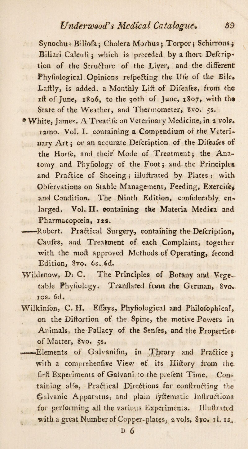 Synochu^ Biliofa; Cholera Morbus; Torpor; Schirrous; Biliari Calculi; which is preceded by a fhort Defcrip¬ tion of the Stru&ure of the Liver, and the different Phyfioiogical Opinions refpefting the Ufe of the Bile# Laftly, is added, a Monthly Lift of Difeafes, from the ift of June, 3806, to the 30th of June, 1807, with th® State of the Weather, and Thermometer, Svo. 5s. * White, Jamec. A. Treatife on Veterinary Medicine, in 2 vole. i2mo. Vol. I. containing a Compendium of the Veteri¬ nary Art; or an accurate Defcription of the Difeafes of the Horfe, and their Mode of Treatment; the Ana¬ tomy and Phyfiology of the Foot; and, the Principles and Pra&ice of Shoeing; illuftrated by Plates : with Obfervations on Stable Management, Feeding, Exercifej and Condition. The Ninth Edition, confiderably en¬ larged. Voh II. containing the Materia Medica and Pharmacopoeia, 12s. ——Robert. Practical Surgery, containing the Defcription, Caufes, and Treatment of each Complaint, together with the moft approved Methods of Operating, fecond Edition, Svo. 6s, Sd. Wildenow, Dj C. The Principles of Botany and Vege¬ table Fhyliolcgy. Tranftated from the German, 8vo» 10s. 6d. Wilkinfon, C. H. Effays, Phyfioiogical and Philofophical, on the Diftortion of the Spine, the motive Powers in Animals, the Fallacy of the Senfes, and the Properties of Matter, 8vo. 5s.. —Elements of Galvanifm, in Theory and Practice j with a comprehenfive View of its Hiftory from the firft Experiments of Gaivani to the prefent Time. Con¬ taining alfe>, Pra6lical Directions for conftrufting the Galvanic Apparatus, and plain lyftematic inftruirtions for performing all the various Experiments. Illuftrated with a great Number of Copper-plates, 2 yds, Svo. 3I. isa d 6