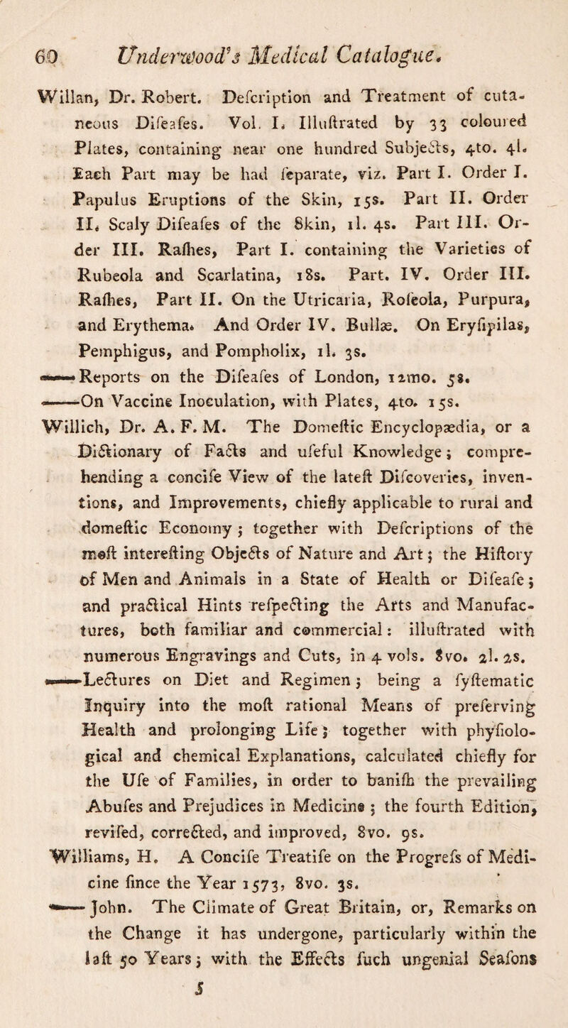 Willan, Dr. Robert. Defcription and Treatment of cuta- neous Difeafes. Vol. I. Illuftrated by 33 coloured Plates, containing near one hundred Subjects, 4to. 4L Each Part may be had leparate, viz. Part I. Order I. Papulus Eruptions of the Skin, 15s. Part II. Order' II* Scaly Difeafes of the Skin, 11. 4s. Part III. Or¬ der III. Rallies, Part I. containing the Varieties of Rubeola and Scarlatina, 18s. Part. IV. Order III. Rallies, Part II. O11 the Utricaria, Roleola, Purpura, and Erythema. And Order IV. Bullae. On Eryfipilas, Pemphigus, and Pompholix, il. 3s. ■——■Reports on the Difeafes of London, nmo. 58. -—-On Vaccine Inoculation, with Plates, 4to, 15s. Willich, Dr. A. F. M. The Domeftic Encyclopaedia, or a Dictionary of Facts and ufeful Knowledge; compre¬ hending a concife View of the lateft Difcoveries, inven¬ tions, and Improvements, chiefly applicable to rural and domeftic Economy ; together with Defcriptions of the irseft interefting ObjeCts of Nature and Art 5 the Hiftory t>f Men and Animals in a State of Health or Difeafe; and practical Hints refpe&ing the Arts and Manufac¬ tures, both familiar and commercial: illuftrated with numerous Engravings and Cuts, in 4 vols. $vo. 3I. as. Lectures on Diet and Regimen j being a fyftematic Inquiry into the moll rational Means of preferving Health and prolonging Life j together with phyfiolo- gical and chemical Explanations, calculated chiefly for the Ufe of Families, in order to banilh the prevailing Abufes and Prejudices in Medicine ; the fourth Edition, revifed, corrected, and improved, 8vo. 9s. Williams, H. A Concife Treatife on the Progrefs of Medi¬ cine fince the Year 1573, 8vo. 3s. John. The Climate of Great Britain, or, Remarks on the Change it has undergone, particularly within the I aft 50 Years; with the Effects fuch ungenial Seafons 5