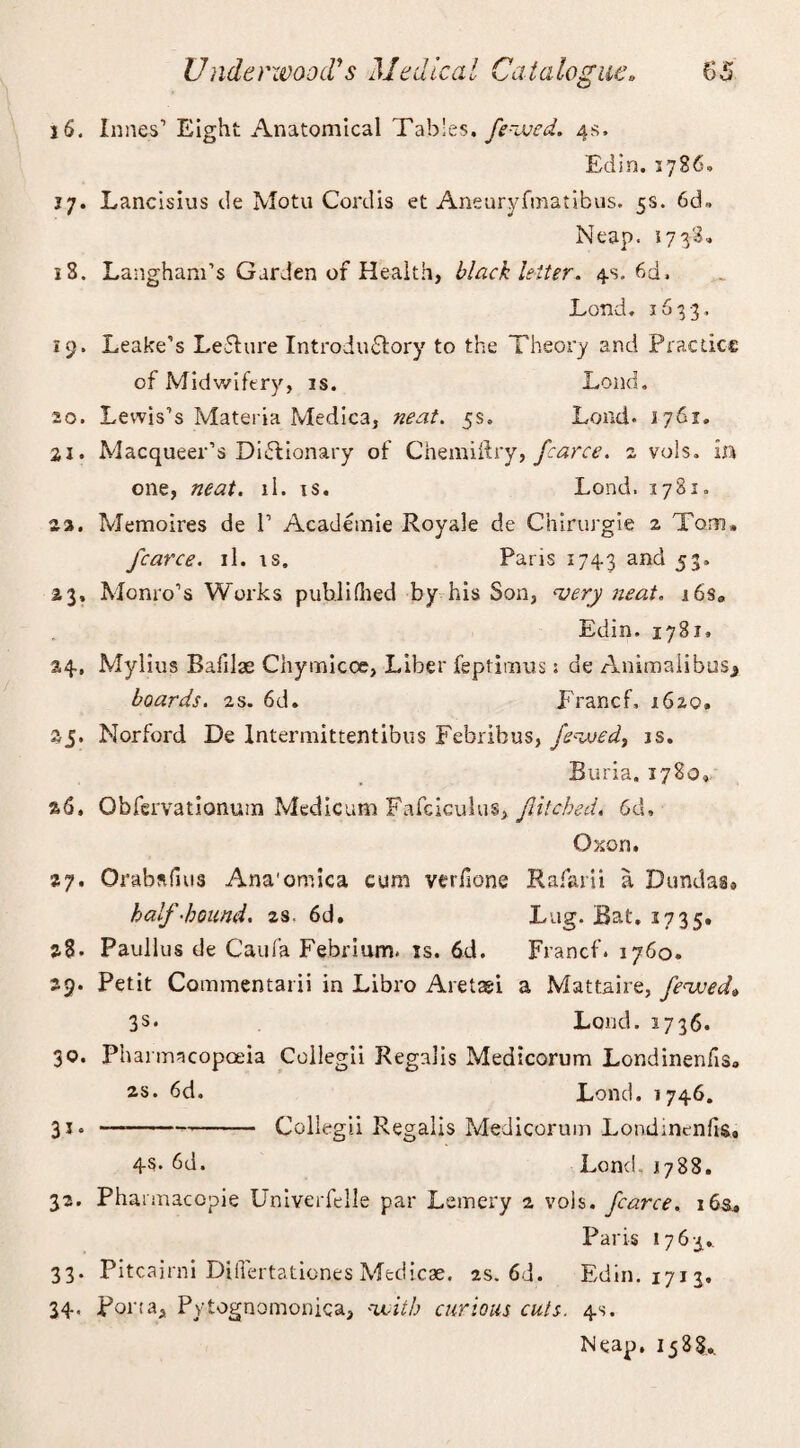 16. Innes’ Eight Anatomical Tables, fe-ived. 4s. Edin. 1786. 17. Lancisius de Motu Cordis et Aneuryfmatibus. 5s. 6d, Neap. 173-3, 18. Langham’s Garden of Health, black letter. 4s. 6d, Lond. 103-3, 19. Leake’s LeCture Introductory to the Theory and Practice of Midwifery, is. Load. 20. Lewis’s Materia Medica, neat. 5s, Load. 1761. 21. Macqueer’s Dictionary of Chemiftry, fcarce. 2 vols. in one, neat. li. is. Lond. 1781. 22. Memoires de P Academie Royale de Chirurgie 2 Tom, fcarce. il. is. Paris 1743 and 53. 23. Monro’s Works publifiled by his Son, very neat. j6s„ Edin. 1781, 24. Mylius Bafilae Chymicoe, Liber feptimus s de Animal!bus* boards. 2s. 6d. Francf, 1620. 25. Norford De Intermittentibus Febribus, fevoed, is. Buria. 1780, %6, Obfervationuin Medicum Fafciculus, filched. 6d» Oxon. %y. Orabafuis Ana'oniica cum veriione Rafarii a Dundas* half-bound, zs, 6d. Lug. Bat. 1735. 28. Paullus de Caufa Febrium. is. 6d. Francf. 1760. 29. Petit Commentarii in Libro Aretaei a Mattaire, feaved* 3s* Lond. 2736. 30. Pharmacopoeia Collegii Regalis Medicorum Londinenfis» 2S. 6d. Lond. 1746. 31. —--Collegii Regalis Medicorum Londinenfis, 45* 6d. Lond. 1788. 32. Fharmacopie Univerfelle par Lemery 2 vois. fcarce. 16s., Paris 1763, 33. Pitcairni Differtation.esMedicse. as. 6d. Edin. 1713. 34. Porta, Pytognomonica, '-with curious cuts. 4s. Neap. 1588..