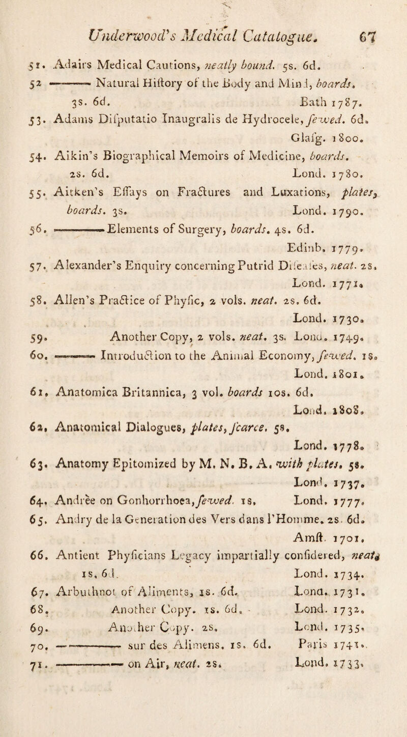 $i. Adairs Medical Cautions, neatly bound. 5s. 6d. 52 —~——- Natural Hilfory of the Body and Mind, boards. 3s. 6d. Bath 1787. 53. Adams Dilputatio Inaugralis de Hydrocele, fe-uued. 6d» Glafg. 1800. 54. Aikin’s Biographical Memoirs of Medicine, boards. 2S. 6d. Lond. 1780, 55. Aitken’s Effays on Fractures and Luxations, plates3 boards. 3s. Lond. 1790. 56. —————Elements of Surgery, boards. 4s. 6d. Edinb. 1779* 57. Alexander’s Enquiry concerning Putrid Difeafes, neat. is. Lond. 177.U 58. Allen’s PrafHce of Phyfic, 1 vols. neat. is. 6d. Lond. 1730, 59. Another Copy, 1 vols, neat. 3s. Lonu. 1749* 60. —Introduction to the Annual Economy, fenced. iSo Lond. 1801» 61. Anatomica Britanniea, 3 vol. boards 10s. 6d. Loud. 180S, 61, Anatomical Dialogues, plates, Jcarce. 58. Lond, 1778* 63. Anatomy Epitomized by M, N. B. A. with plates. 5s. Lond. 3737. 64. Andree on Gonhorrhoea,is, Lond. 1777. 65. Andry de la Generation des Vers dans 1’Homme. 2s. 6d. Amft. 1701, 66. Antient Phyficians Legacy impartially confidered, neat4 is. 6d. Lond. 3734. 67. Arbuthnot of Aliments, is. 6d. Lena. 1731, 68. Another Copy. is. 6d, - Lond. 1732, 69. Anocher Copy. 2s, Lend. 1735. 70. ——-— sur des Alimens. is. 6d. Paris J741t»- 71. --—— on Air, mat. as. Lond. 17 33’