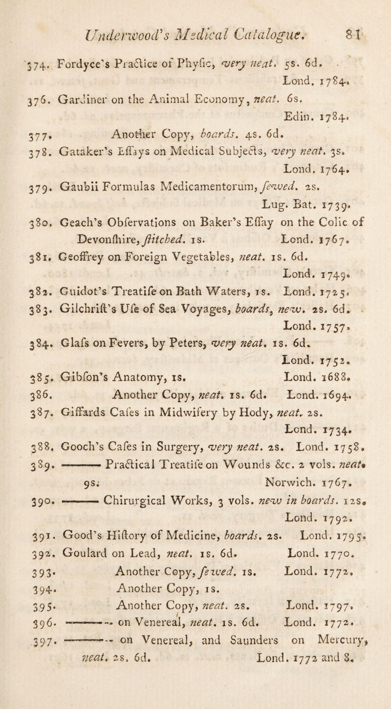 74. Fordyce’s Praflice of Phylic, very neat* 5s. 6d» Lond. 17 £4.* 376. Gardiner on the Animal Economy, neat. 6s. Ed in. 1784. 377. Another Copy, boards. 4s. 6d. 378. Gataker’s Effays on Medical Subjecls, very neat. 3s. Lond. 1764, 379. Gaubii Formulas Medicarn.entorum,yHmL 2s. Lug. Bat. 1739. 380. Geach’s Obfervations on Baker’s Effay on the Colic of Devonfhire,ftitched. is. Lond. 1767. 381. Geoffrey on Foreign Vegetables, neat. is. 6d. Lond. 1749* 382. Guidot’s Treatife on Bath Waters, is. Lond. 1725, 383. Gilchrift’s Ufe of Sea Voyages, boards, nevu. 2s. 6d. Lond. 1757. 384. Glafs on Fevers, by Peters, very neat. is. 6d. Lond. 1752. 385. Gibfon’s Anatomy, is. Lond. i683» 386. Another Copy, neat. is. 6d. Lond. 1694. 387. Giffards Cafes in Midwifery by Hody, neat. 2s. Lend. 1734. 388. Gooch’s Cafes in Surgery, very neat. 2s. Lond. 1758, 389. —-Practical Treatife on Wounds &c. 2 vols. neat* gs; Norwich. 1767. 350. Chirurgical Works, 3 vols. nevs in boards. 12s* Lond. 1792. 391. Good’s Hi dory of Medicine, boards. 2s. Lond. 1795.. 392. Goulard on Lead, mat. is. 6d. Lond. 177c. 393. Another Copy, fexved. is. Lond. 1772. 394. Another Copy, is. 395. Another Copy, neat. 2s. Lond. 1797. 396. —-—on Venereal, neat. is. 6d. Lond. 1772* .397. on Venereal, and Saunders on Mercury, neat. 2s. 6d. Lond. 1772 and 8.