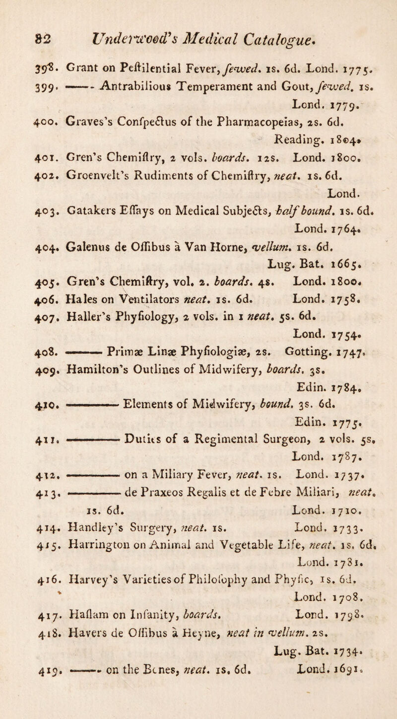 39^. Grant on Peftilential Fever, fevoed. is. 6d. Lond. 1775. 399. -Antrabilious Temperament and Gout, Jewed, is. Lond. 1779. 400. Graves’s Confpe£tus of the Pharmacopeias, as. 6d. Reading, 1804* 401. Gren’s Chemiflry, 2 vols. boards. 12s. Lond. 1800. 402. Groenvelt’s Rudiments of Chemiflry, neat. is. 6d. Lond. 403. Gatakers Eflays on Medical Subjects, half hound, is. 6d. Lond. 1764. 404. Galenus de OlTibus a Van Horne, vellum, is. 6d. Lug. Bat. 1665. 405. Gren’s Chemiftry, vol. 2. boards. 4s. Lond. 1800. 406. Hales on Ventilators neat. is. 6d. Lond. 1758. 407. Haller’s Phyfiology, 2 vols. in 1 neat. 5s. 6d. Lond. 1754. 408. —■ Primae Linae Phyflologiae, 2s. Gotting. 1747. 409. Hamilton’s Outlines of Midwifery, boards. 3s. Edin. 1784, 410. ■ Elements of Midwifery, bound. 3s. 6d. Edin. 1775. 411. ■■■■■■— ■ ■ Dutits of a Regimental Surgeon, 2 vols. 5s, Lond. 3787. 412. —.. on a Miliary Fever, neat. is. Lond. 1737. 413. —-de Praxeos Regalis et de Febre Miliari, neat. is. 6d. Lond. 1710. 414. Handley’s Surgery, neat. is. Lond, 1733. 415. Harrington on Animal and Vegetable Life, neat. is. 6d, Lond. 1781. 416. Harvey’s Varieties of Philofophy and Phyiic, is.6d, Lond. 1708. 417. Haflam on Infanity, boards. Lond. 1798. 418. Havers de O/fibus a Heyne, neat hi vellum. 2s. Lug. Bat. 1734* 410. --- on the Bcnes, neat, is, 6d. Lond, 1691,