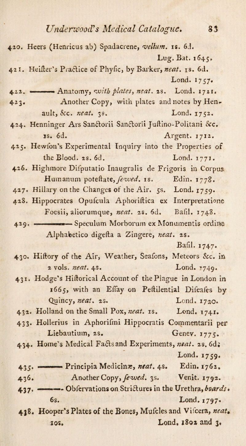 420. Heers (Henricus ab) Spadacrene, vellum, is. 6J. Lug. Bat. 1645, 421. Heifler’s Practice of Phyfic, by Barker, neat. is. 6d. Lond. 1757. 422. ■ - ' '■■■ Anatomy, voith plates, neat. 2s. Lond. 1721. 423. Another Copy, with plates and notes by .Hen- ault, &c. neat. 3s. Lond. 1752. 424. Henninger Ars San£torii Sanclorii Juftino-Politani See. is. 6d. Argent. 1712. 425. Hewfon’s Experimental Inquiry into the Properties of the Blood. 2s. 6d. Lond. 1771. 426. Highmore Difputatio Inaugralis de Frigoris in Corpus Humanum poteftatfenced, is. Edin. 1778. 427. Hillai-y on the Changes of the Air. 5s. Lond. 1759. 428. Hippocrates Opufcula Aphoriftica ex Interpretatione Foesii, aliorumque, neat. 2s. 6d. Bafd. 1748, 425. .1— Speculum Morborum ex Monumentis ordine Alphabetico digefta a Zingere, neat. 2s. Bafil. 1747. 430. Hiftory of the Air, Weather, Seafons, Meteors &c. in 2 vols. neat. 4s. Lond. 1749. 431. Hodge’s Hiftorical Account of the Plague in London in 1665, with an Effay on Peftilential Difeafes by Quincy, neat. 2s. Lond. 1720. 432. Holland on the Small Pox, neat. is. Lond. 1741. 433. Hollerius in Aphorifmi Hippocratis Commentarii per Liebautium, 2s. Genev. 1775. 434. Home’s Medical Fa&sand Experiments, neat. 2s. 6d; Lond. 1759. 435* .. Principia Medicine, neat. 4s. Edin. 1762. 436. Another Copy, feaved. 3s. Venit. 1792. 437. — Obfervationson Stri£tures in the Urethra,boards* 6s. Lond. 1797. 438. Hooper’s Plates of the Bones, Mufcles and Vifcera, neat• sos. Lond, 1802 and 3,