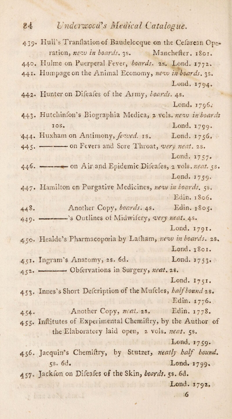 439. Hull’s Translation of Baudelccque on the Celarean Ope¬ ration, new in boards. 3s. Manchefter. 1801. 440. Hulme on Puerperal Fever, boards. 2s. Lond. 1772. 441. Humpage on the Animal Economy, new in boards. 3s. Lond. 1794, 442. Hunter on Dlfeafes of the Army, hoards. 4s. Lond. 1796.- 443. Hutchlnfon’s Biographia Medica, a vols. new in boards 10s. Lond. 1799. 444. Huxham on Antimony, Jewed, is. Lond. 1756. 445. —-on Fevers and Sore Throat, very neat. 2s. Lond. 1757. 446. —-——- on Air and Epidemic Difeafes, 2 vols. neat. 5s. Lond. 1759. 447. Hamilton cn Purgative Medicines, new in boards. 5s. Edin. 1806. 448. Another Copy, boards. 4s. Edin. 1805. 449. ——»''s Outlines oi Midwifery, very neat. 4s. Lond. 1791. 450. Healde’s Pharmacopoeia by Latham, new in boards. 2s. Lond. 1801. 451. Ingram’s Anatomy, as. 6d. Lond. 1753. 452. ——-—• Cbfervations in Surgery, neat. 2s. Lond. 1751. 453. Innes’s Short Defcription of the Mufcles, half bound as. Edin. 1776. 454. Another Copy, neat. 2s. Edin. 1778. 455. Infdtutes of Experimental Chemiftry, by the Author of the Elaboratory laid open, 2 vols. neat. 5s. Lond. 1759. 456. Jacquin’s Chemiftry, by Stutzer, neatly half bound. 5s. 6d. Lond. 1799. 457- Jackfon on Difeafes of the Skin, boards. 5s. 6d. Lond. 1792.