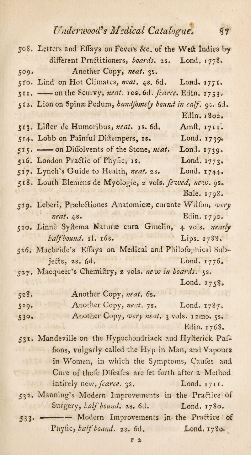 5°9 5fo 513 5H 5*5 5*9' 520. 50S. Letters and Eflays on Fevers See. of the Weft Indies by different Pra&itioners, boards. 2s* Lond. 177s* Another Copy, neat. 3s. Lind on Hot Climates, neat. 4s. 6d, Lond. 1771, — on the Scurvy, neat. 1 os. 6d. fcarce. Edin. 1753* Lion on Spinas Pedum, handfomely bound in calf. 9s. 6d. Edin. i8os« Lifter de Humoribus, neat. is. 6d. Amft. 17110 Lobb on Painful Diftempers, is. Loud. 1739* —— on Difiblvents of the Stone, mat. Lond. 1739. 516. London Praftic of Phyfic, is. Lond. 1773® 517. Lynch’s Guide to Health, neat, 2s. Lond. 1744. 518. Louth Element de Myologie, 2 vols.Jewed, new. 9S0 Bale. 1798. Leberi, Prasle£liones Anatomicse, curante Wiifon, very neat. 4s. Edin. 1790. Linne Syftema Naturae cura G melon, 4 vols. neatly halfbound, il. 16s. Lips. 1788, 52Si Macbride’s EfTays on Medical and Pliilofophical Sub- je£ls, 2S. 6d. Lond. 1776* 527. Macqueer’s Chemiftry, 2 vols. new in boards. 5s. Lond. 17580 Another Copy, neat. 6s. Another Copy, neat. 7s. Lond. 1787. Another Copy, very neat. 3 vols. izmo. 5s. Edin. 1768. Mandeville on the Hypochondriack and Hyfterick Paf- fions, vulgarly called the Hyp in Man, and Vapours in Women, in which the Symptoms, Caufes and Cure of thofe Difeafes are fet forth after a Method intirely new, fcarce. 3s. Lond. 1711. Manning's Modern Improvements in the Practice of Surgery, half bound. 2s. 6d. Lond. 1780. -- —— Modern Improvements in the Practice of Phyfic, half bound. 2s. 6d, Lond. 1780= 528. 5l9- 531- 532« 533- F Z