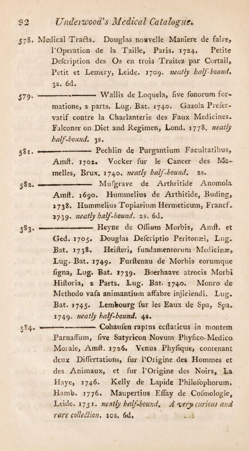 578. Medical Tracis, Douglas notavelle Maniere de fa*re* TOperation de la Tailk, Paris. 1724. Petite Defcription des Os en trois Traitez par Curtail* Petit et Lemery, Leide. 1709. neatly half-bound* 3s. 6d. J79- |82. 5S3‘ 5S4* —_-—— Wallis de Loquela, five fonorum for* matione, 2 parts. Lug. Bat. 1740. Gazola Prefer- vatif contre la Charlanterie des Faux Medicines. Falconer on Diet and Regimen, Lond. 1778. neatly half-bound. 3s. ——-Pechlin de Purgantium Facultatibus, Amft. 1702® Vocker fur le Cancer des Ma- melles, Brux. 1740. neatly half-bound. 2s. ... Mufgrave de Arthritide Anomola Amft. 1690. Hummelius de Arthitide, Buding, 1738. HummeliusTopiarium Hermeticum, Francf. 37 39. neatly half-bound. 2s. 6d„ — - —— Heyne de Of Hum Morbis, Amft. et Ged. 1705. Douglas Defcriptio Peri tor asi, Lug. Bat. 1738. Heifteri, fundamentorum Medicinae. Lug. Bat. 1749. Furftenau de Morbi3 eorumque figna, Lug. Bat. 1739. Boerhaave atrocis Morbi Hiftoria, 2 Parts. Lug. Bat. 1740. Monro de Methodo vafa animantium affabre injiciendi. Lug. Bat. 1745. Lembourg fur les Eaux de Spa, Spa. 3749. neatly half-bound. 48. -—. Cohaufen raptus ecftaticus in montem Parnaftuin, five Satyricon Novum Phyfico-Medico Morale, Amft. 1726. Venus Phyfique, contenant deux Difiertations, fur l’Origine des Hommes et des Animaux, et fur POrigine des Noirs, La Haye, 1746. Kelly de Lapide Philofophorum. Hamb. 1776. Maupertius Effay de Cofmologie, Leide. 1751. neatly half bound* A ‘very, curious and rare colie SI ion, 10s, 6d9 -1