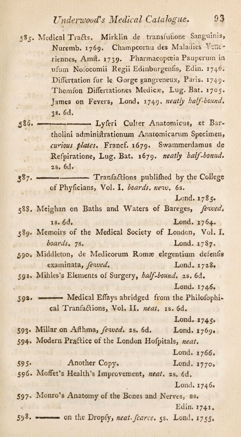 X I 585. Medical Trails. Mirklin de transfulione Sanguinis, Nuremb. 1769* Champcornu des Maladies Yaif  riennes, Amft. 1739. Pharmacopoeia Pauperum in ufum Nofocomii Regii Edinburgenfis-, Edin. 1746, Differtation fur le Gorge gangreneux, Paris. 1749. Thomfon Diflertationes Medicae, Lug. Bat. 1705. James on Fevers, Load, 1749. neatly half-bound. 3s. 6d. ----- Lyferi Culter Anatomicus, et Bar¬ tholin! adminiftrationum Anatomicarum Specimen, » * curious plates. Francf. 1679. Swammerdamus de Refpiratione, Lug. Bat. 1679. neatly half-bonnd. as. 6d. 387. --- Tranfa£tions publiflied by the College of Phyficians, Vol. I, boards, new. 6s. Lend. 1785. 588. Mcighan on Baths and Waters of Bareges, feweda is. 6d. Lond. 1764. 589. Memoirs of the Medical Society of London, Vol. I. boards, 7s. Lond. 1787. 590. Middleton, de Medicorum Romae elegentium defenfis examinata, fewed. Lond. 1728. 591. Mihles’s Elements of Surgery, half-bound. 2s. 6d. Lond. 1746. 592. ■ . Medical Eflays abridged from the Philofophi- cal Tranfadfions, Vol. II. neat. is. 6d. Lond. 1745* 593. Millar on Afthma, fewed. 2s. 6d. Lond. 1769. 594. Modern Practice of the London Hofpitals, neat. Lond. 1766. 595» Another Copy. Lond. 1770® 596. Moffet’s Health’s Improvement, neat. 2s. 6d. Lond. 1746® 597. Monro’s Anatomy of the Bones and Nerves, ss. Edin. 3741* 598. —on the Dropfy, ?ieai.fcarce. 5s. Lond, 1755*