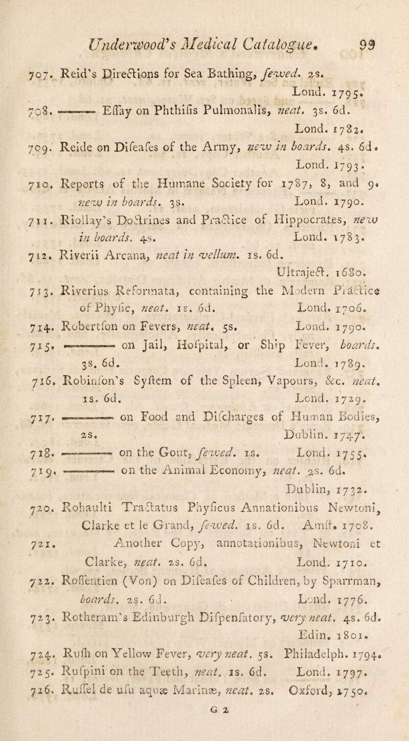 707. Reid’s Directions for Sea Bathing, fezved. as. Lond. 1795. 708. —— Eday on Phthifis Pulmonalis, neat. 3s. 6d. Lond. 17824 709. Reide on Difeafes of the Army, nezv in boards. 4s. 6d. Lond. 1793. 710. Reports of the Humane Society for 1787, 8, and 9. nezv in boards. 3s. Lond. 3790. 711. Rioliay’s Do&rines and Practice of Hippocrates, nezu in boards. 4s. Lond. 1783. 7x2. Riverii Arcana, neat in 'vellum. is. 6d. Ultrajeff. 1680. 713. Riverigs Reformata, containing the Modern Pidel'ice of Phytic, neat. is. 6d. Lond. 1706. 714. Robertfon on Fevers, neat« 5s. Lond. 3790. 715. -— on jail, Hofpital, or Ship Fever, boards. 3s. 6d. Lond. 1789. 716. Robinfon’s Syftem of the Spleen, Vapours, Sec. neat. is. 6d. Lend. 1729. 717. - ■ on Food and Difcharges of Human Bodies, 2s. Dublin. 174 7. 718. -■ '■ ■ on the Gout, fezved. is. Lond. 1755. 719. -.. on the Animal Economy, neat. 2s. 6d. Dublin, 1732. 720. Rohaulti Tra&atus Phylicus Annationibus Newtoni, Clarke et Je Grand, fezved. is. 6d. Amid* 1708. 721. Another Copy, annotationibus, Newtoni et Clarke, neat. is. 6d. Lond. 1710. 722. RoPfentien (Von) on Difeafes of Children, by Sparrman, boards. 2S. 6d. ■ Lond. 1776. 723. PvOtheram’s Edinburgh Difpenfatory, 'very neat. 4s. 6d. Edin. 1801. 724. Rufli on Yellow Fever, 'very neat. 53. Philadelph. 1794. 725. Rulpini on the Teeth, neat. is. 6d. Lond. 1797. 726. RuiTel de ufu aqose Marinae, neat. is. Oxford, 1750,