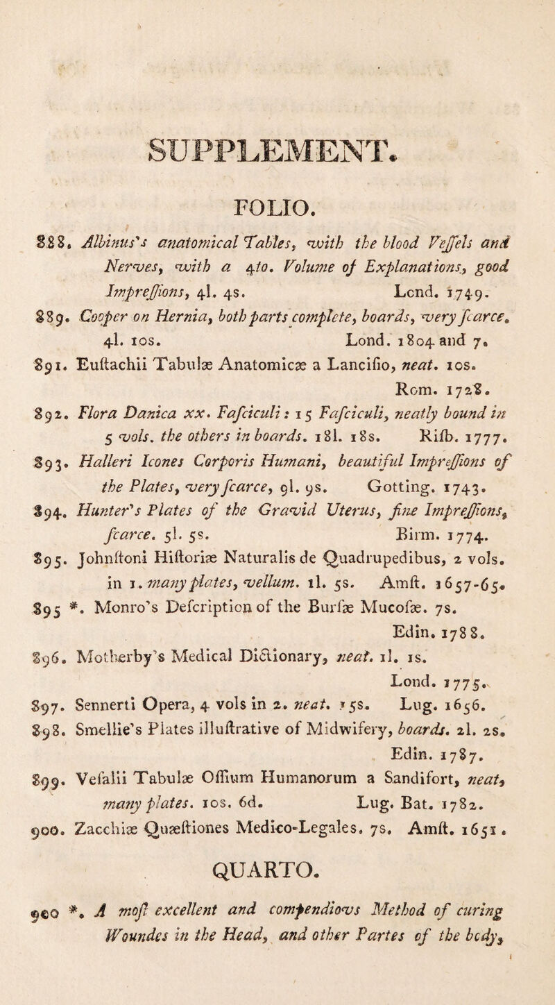 SUPPLEMENT. FOLIO. §88. Albinus's anatomical Tables, vuitb the blood Vejfels and Nerves, with a e^to. Volume oj Explanations., good bnprejjions, 4L 4s. Lend. 1749. S3 9. Cooper on Hernia, both parts complete, boards, very fcarce. 4I. 10s. Lond. 1804 and 7, 891. Euftachii Tabulae Anatomicae a Lancifio, neat. 10s. Rom. 1728. 892. Flora Danica xx. Fafciculi: 15 Fafciculi, neatly bound in 5 vols. the others in boards. 181. 18s. Rifb. 1777. 893. Halleri leones Corporis Humani, beautiful ImpreJJions of the Plates, very fcarce, 9I. 9s. Gottlng. 1743. 894. Hunter's Plates of the Gravid Uterus, fine ImpreJJions, fcarce. 5I. 5s. Birm. 1774. 895. Johnftoni Hiftoriae Naturalisde Quadrupedibus, 2 vols. in 1 ..manyplates, vellum, ll. 5s. Amft. 1657-65* 895 #. Monro’s Defcription of the Burfae Mucofae. 7s. Edin, 1788. 896. Motherby’s Medical Di£lionary, neat. il. is. Lond. 1775.. 897. Sennerti Opera, 4 vols in 2. neat. 15s. Lug. 1656. 898. Smellie’s Plates illuftrative of Midwifery, boards. 2I. 2s, Edin. 1787. 899. Vefalii Tabulae Odium Humanorum a Sandifort, neat, ma?iy plates. 10s. 6d. Lug. Bat. 1782. 900. Zacchias Quaeftiones Medko-Legales. 7s. Amlt. 165s . QUARTO. ®e© *• A mofi excellent and comfendiovs Method of curing Woundes in the Head, and other Partes of the bcdys