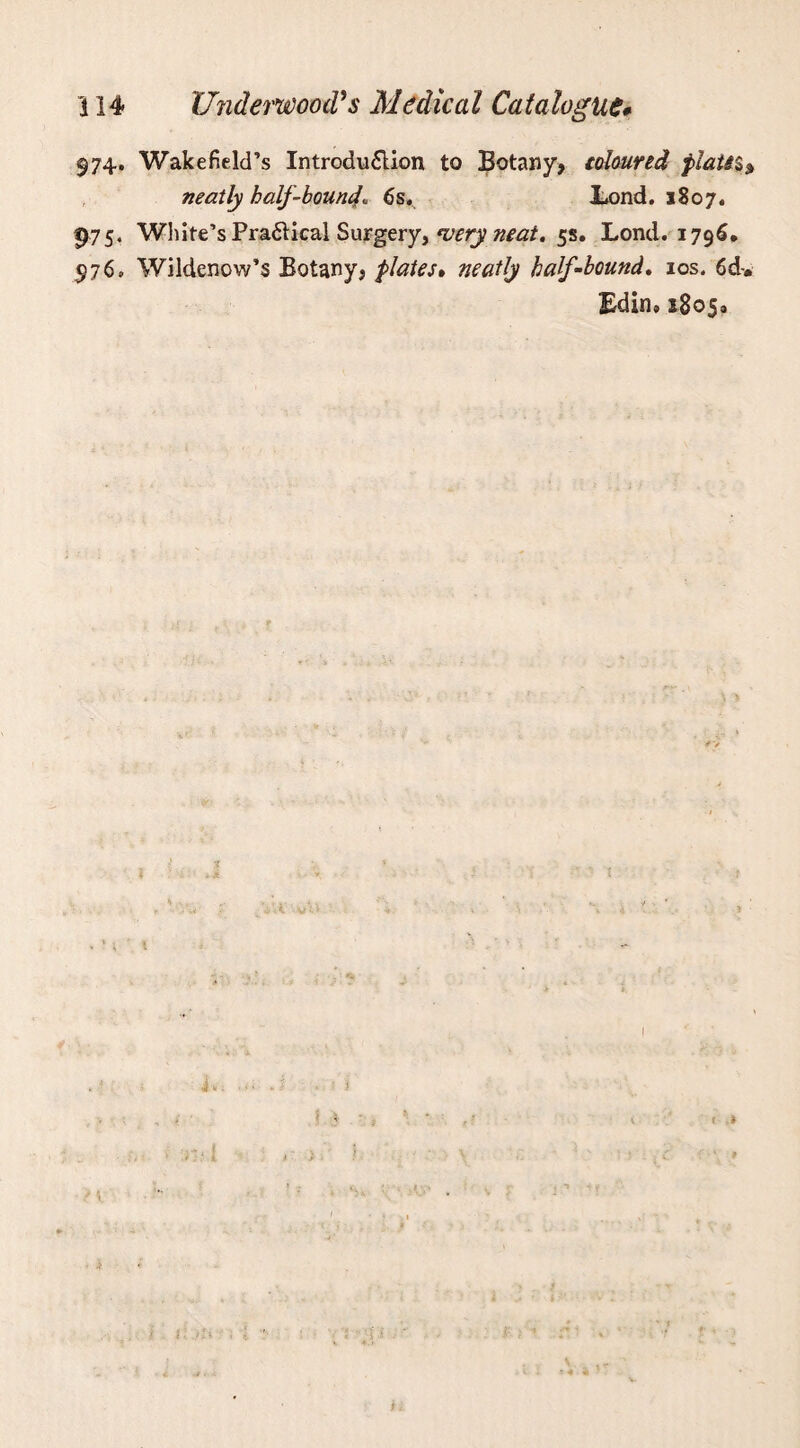 974. Wakefield’s Introduction to Botany, toloured plats* $ neatly half-bound6s. Lond. 1807. 975« White’s Practical Suygery, *uery neat. 5s. Lond. 1796. $76, Wildenow’s Botany, plates• neatly half-bound. 10s. 6&. Edin, 18050 I h. J ■ .■! 1 r t