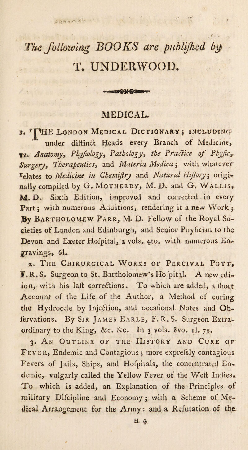 The following BOOKS are puhlijlied bif T. UNDERWOOD, MEDICAL. !, f'pHE London Medical Dictionary j including under diftinil Heads every Branch of Medicine, ?z. Anatomy, Phy/iology, Pathology, the Practice of Phyfic, Surgery, Therapeutics, and Materia Medica j with whatever delates to Medicine in Chemiftry and Natural Hijiory j origi¬ nally compiled by G. Motherby, M. D. and G. Wallis,, M. D. Sixth Edition, improved and corre&ed in every Parti with numerous Aduitions, rendering it a new Work$ By Bartholomew Parr, M. D* Fellow of the Royal So¬ cieties of London and Edinburgh, and Senior Pnyfician to the Devon and Exeter Hofpital, z vols. 4-to. with numerous En* gravings, 61. a. The Chirurcical Works of Percival Pott, J. R. S. Surgeon to St. Bartholomew's Hospital. A new edit¬ ion, with his lalt corrections. To which are added, a fhoct Account of the Life of the Author, a Method of curing the Hydrocele by Injection, and occafional Notes and Ob- fervations. By Sir James Earle, F.R.S. Surgeon Extra¬ ordinary to the King, &c. Scc. In 3 vols. 8vo. il. 7s. 3. An Outline of the History and Cure of Fever, Endemic and Contagious $ more exprefsly contagious Fevers of Jails, Ships, and Hofpitals, the concentrated En¬ demic, vulgarly called the Yellow Fever of the Well Indies. To which is added, an Explanation of the Principles of military Difcipline and Economy $ with a Scheme of Me¬ dical Arrangement for the Army: and a Refutation of the.