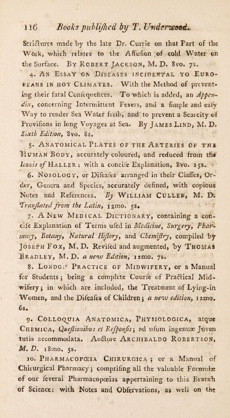 Stri£lures made by the late Dr. Currie on that Part of the Work, which relates to the Affufion of cold Water on the Surface. By Robert Jackson, M. D. 8vo. 7s. 4. An Essay on Diseases incidental to Euro¬ peans in hot Climates. With the Method of prevent¬ ing their fatal Conftquences. To which is added, an Appen¬ dix, concerning Intermittent Fevers, and a fimple and eafy Way to render Sea Water freih, and to prevent a Scarcity of Provifions in long Voyages at Sea. By James Lind, M. De Sixth Edition, Svo. 8s. 5. Anatomical Plates of the Arteries of the Human Body, accurately coloured, and reduced from thf Iconis Haller : with a concife Explanation, 8vo. 15s. * 6. Nosology, or Difeafes arranged in their ClafTes, Or¬ der, Genera and Species, accurately defined, with copious Notes and References. By William Cullen, M. 0> Pranjlated fro?n the Latin, i^mo. 5s. 7. A New Medical Dictionary, containing a con- cife Explanation of Terms ufed in Medicine, Surgery, Phar- tmcy, Botany, Natural Hi/lory, and Cbemijlry, compiled by Joseph Fox, M. D. Revifed and augmented, by Thomas Bradley, M. D. a new Edition, nmo. 7s. 8. Lon do it Practice of Midwifery, or a Manual for Students; being a complete Courfe of Pra&ical Mid¬ wifery j in which are included, the Treatment of Lying-in Women, and the Difeafes of Children j a new edition, nmo. 6s. 9. Colloquia Anatomica, Physiolocica, atque Chemica, Quejlionibus et Kefponfis\ ad ufum ingenuae Juven tutis accommodata. AuStore Archibaldo Robertson, M. D. i8ino. 5s. 10. Pharmacopoeia Chirurgica ; or a Manual of Chirurgical Pharmacy; compriling all the valuable Formula: of our feveral Pharmacopoeias appertaining to this Branch of Science: with Notes and Obfervations, as well on the