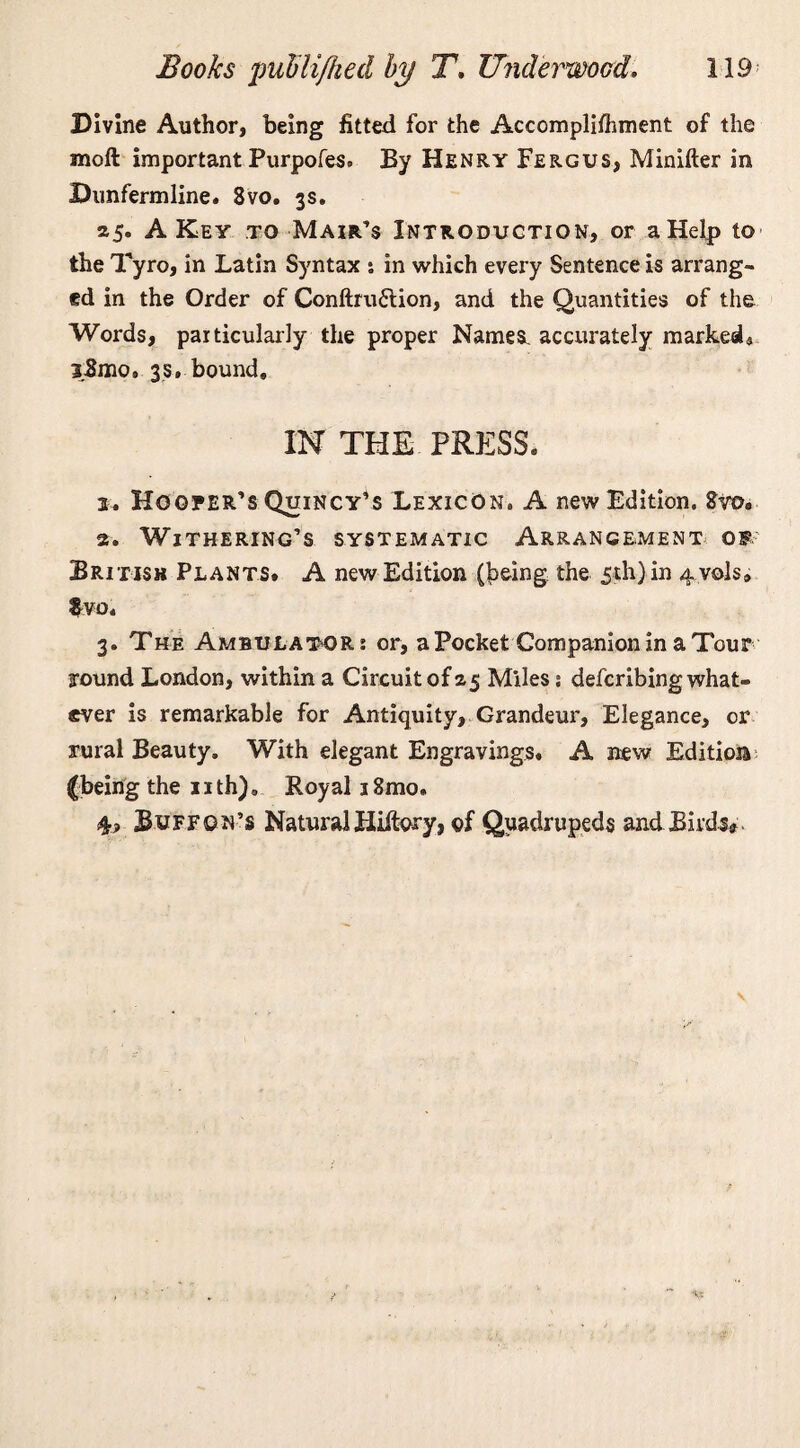 Divine Author, being fitted for the Accomplifhment of the moft important Purpofes. By Henry Fergus, Minifter in Dunfermline. 8vo. 3s. 25. A Key to Mair’s Introduction, or a Help to the Tyro, in Latin Syntax % in which every Sentence is arrang¬ ed in the Order of Conftruftion, and the Quantities of the Words, particularly the proper Names accurately marked* 3,8mo. 3$. bound. IN THE PRESS. 2. Hooper’s Quincy’s Lexicon. A new Edition. Svo. 2. Withering’s systematic Arrangement of British Plants. A new Edition (^eing the 5th) in 4 vols» $vo. 3. The Ambulator; or, a Pocket Companion in a Tour around London, within a Circuit of 25 Miles: defcribing what¬ ever is remarkable for Antiquity, Grandeur, Elegance, or rural Beauty. With elegant Engravings. A new Edition {being the 11 th). Royal 18mo. 4? Buff on’s Natural Hiitory, of Quadrupeds andBh'ds*