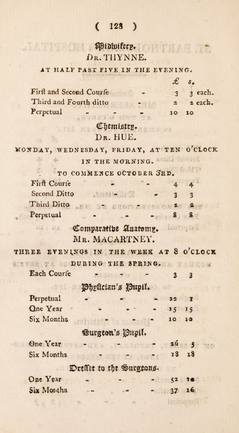( 123 ) $piiitDiferp* Dr.TIIYNNE. AT HALF PAST FIVE IN THE EVENING. £ S, Firft and Second Courfe - 3 3 each* Third and Fourth ditto * 22 each* Perpetual - - - 10 10 C&emtetrg* Dr. HUE* MONDAY, WEDNESDAY, FRIDAY, AT TEN O'CLOCK IN THE MORNING. TO COMMENCE OCTOBER SliD. Firft Courfe « * - 4 4 Second Ditto . » 3 3 Third Ditto - - 2 £ Perpetual - - -88 Comparative Saatorng* Mr. MACARTNEY. THREE EVENINGS IN THE WEEK AT 8 O'CLOCK DURING THE SPRING. Each Courfe pfjpfician’# PiptU 3 3 Perpetual sv m c*., 22 t One Year at ‘ • *5 *5 Six Months v m. m ©urgeoiYo Pipit 1.0 JO One Year • • • a.qi 5 Six Months - SDrelTer to t|je ^urgeoneh i3 i3 One Year W- ■* m 52 *•