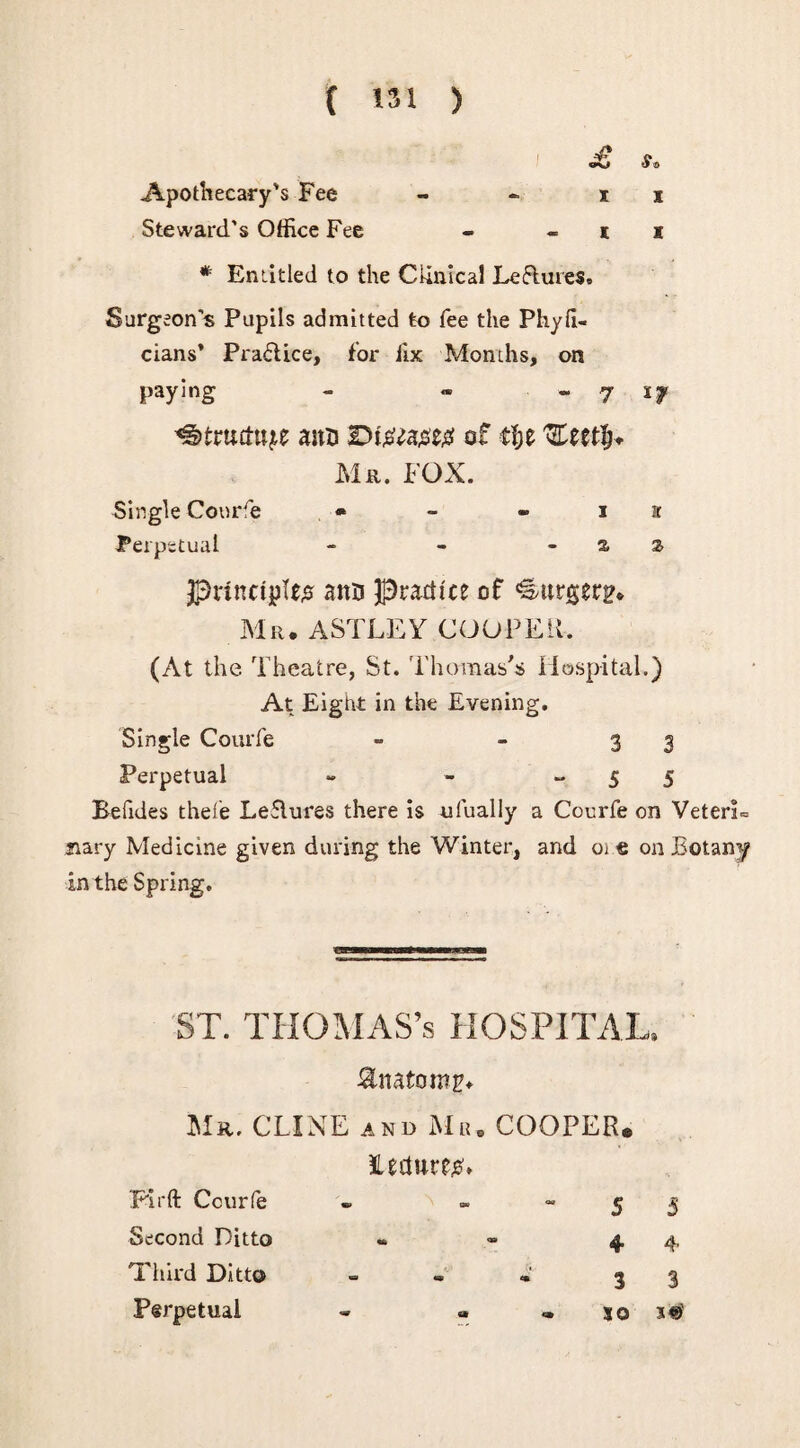 £ Apothecary's Fee - - i i Steward’s Office Fee - i x * Entitled to the Clinical Le&uies. Surgeon’s Pupils admitted to fee the Phyli- cians* Praftice, for fix Months, on paying - » ■ - 7 ^truut^e anu r>i#^a#e# of ri;e Mr. FOX. Single Courfe * - * i a Perpetual - - -as Principle# ann practice of €atrgerH. Mr. ASTLEY COOPER. (At the Theatre, St. Thomas's Hospital.) At Eight in the Evening. Single Courfe - - 3 3 Perpetual - - -55 Befides thefe Leflures there is ufually a Courfe on VeterE jiary Medicine given during the Winter, and oie on Botam/ in the Spring. ST. THOMAS’s HOSPITAL. Snatomr. Mr. CLINE and Mu. COOPER* Hr ft Courfe JUdure#. ) - ~ 5 5 Second Ditto 4 4 Third Ditto 3 3 Perpetual - • so 3#