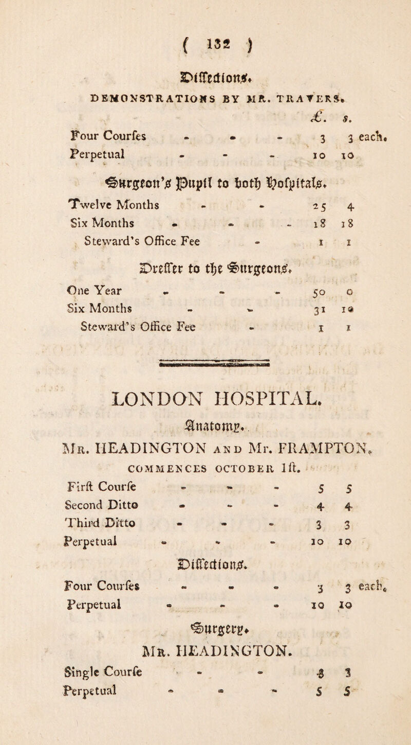 ^({Temon*. DEMONSTRATIONS BY MR. THAYERS. ^. & * Four Courfes - • 33 each. > Perpetual - - - io 10 v ^HrgtonV pupil to ijotl? tyofpltaljs. Twelve Months - - 254 Six Months - - - 18 18 Steward’s Office Fee - 1 1 SDrefTet to tf;e burgeon#. One Year - ~ 50 o Six Months - -- 311® St-eward’s Office Fee - 1 1 LONDON HOSPITAL. &nato mr* Mr. HEADINGTON and Mr. FRAMPTON, COMMENCES OCTOBER lft. Firft Courfe » Second Ditto - Third Ditto - Perpetual ® 3DtfTtdfon£. Four Courfes Perpetual ^urgerp* Mr. HEADINGTON. Single Courfe Perpetual 5 5 4 4 3 3 10 1 o •j 3 each. 10 io ■$ 3 S S