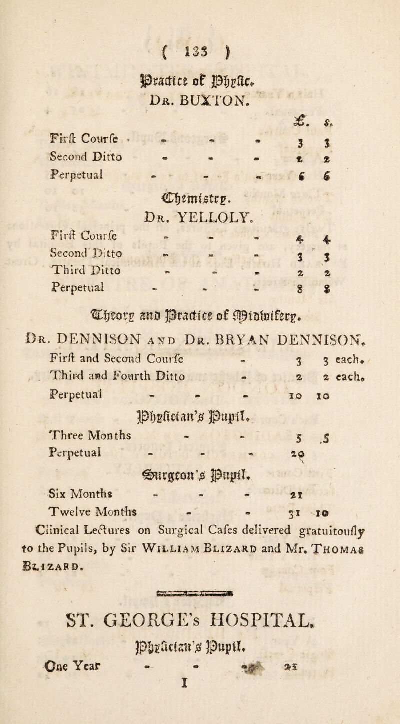 Fir ft Courfe . Second Ditto Perpetual ( 133 ) ^racttce of pljeftc* Dr. BUXTON* 3 3 * - - * * • - w 6 & Cfjemte tre- Dzt. yelloly. Firii Courfe - - - 44. Second Ditto » - - 3 3 Third Ditto - - » z % Perpetual - » - g $ Wijzotz ana practice of ^ptafelferg. Or. DENNISON and Dr. BRYAN DENNISON. Firlt and Second Courfe - 3 3 each* Third and Fourth Ditto - z 2 cache Perpetual - - - 10 10 pl>gftctatt’# Pupil. Three Months - - 5 5 Perpetual - so <g7urgeo«'j3 pupil. Six Months - - - ti Twelve Mon tits - » 31 10 Clinical Lectures on Surgical Cafes delivered gratuitoufly to the Pupils, by Sir William Buzard and Mr. Thomas Blizafd. ST. GEORGE'S HOSPITAL. PisScten’# Pupil. One Year