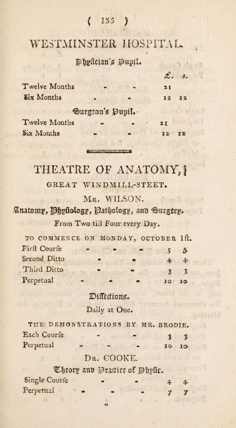 Twelve Months Six Months 12 12 burgeon's pupil* • Twelve Months Six Months 12 12 THEATRE OF ANATOMY> GREAT WXNDMIJuE-STEET* Mr. WILSON. pfjpftologz, pathology, ann burger?* From Two till Four every Day. TO COMMENCE ON MONDAY, OCTOBER lft. Firft Courfe *■ - - 5 5- Second Ditto - * 4 4 Third Ditto • • 3 3 Perpetual » - ® 10 io SDtfTedionjeL Daily at One, THE' DEMONSTRATIONS BY MR. BRODIE. Each Courfe - - 3 3: Perpetual - io io Dr. COOKE. 'Cljeotr anh Practice of pljpftc Single Courfe Perpetual 4 <4 7 7