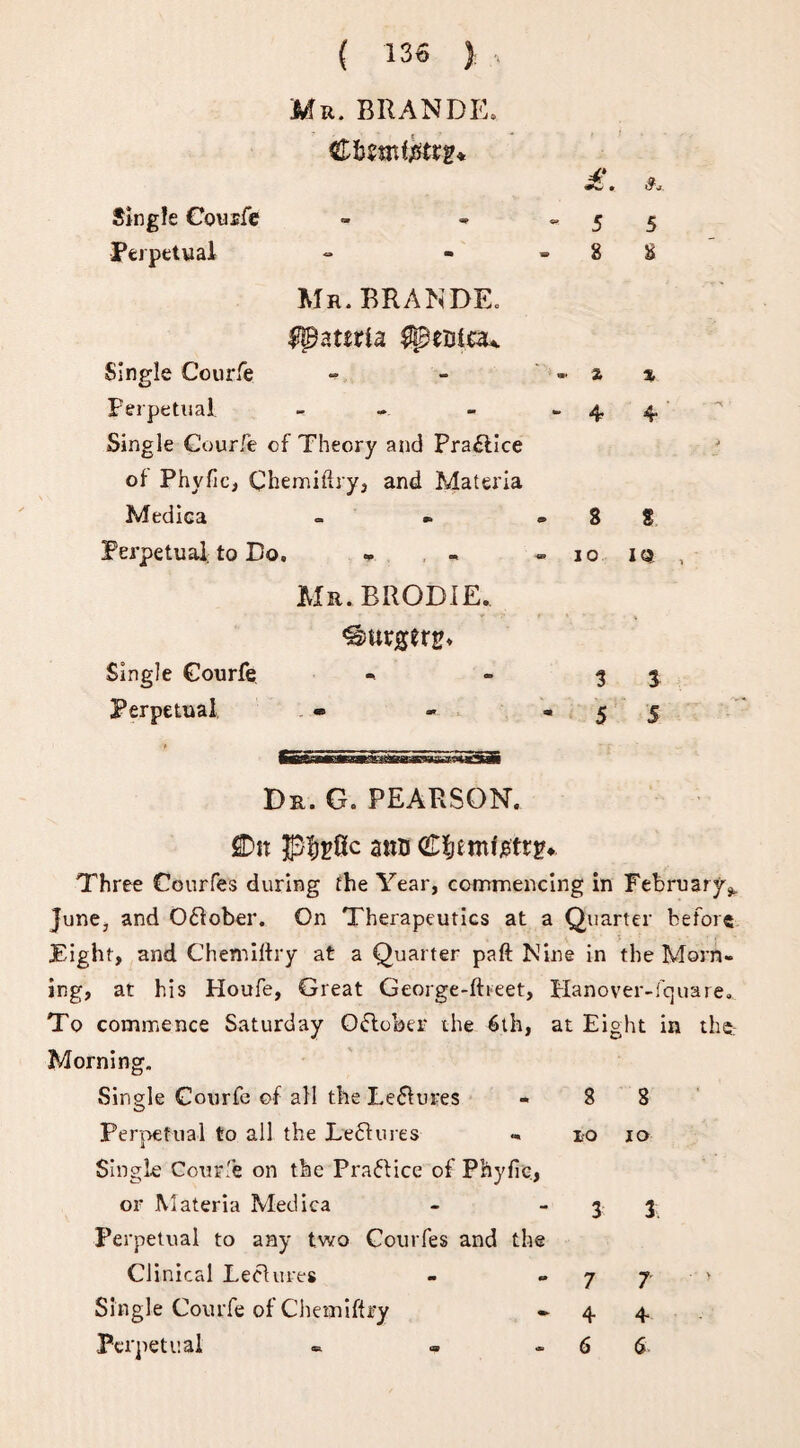 Mr. BRANDE. Cbrnter* • Single Couife » * 5 Perpetual - - - 8 Mu. BRANDE. ^ateria ^tniau Single Courfe - - - % Perpetual - - - -4 Single Courfe of Theory and Practice of Phyfic, Chemiftry, and Materia Medica - » - 8 Perpetual, to Do. - - » 10 Mr.BRODIE. Single Courfe - - 13 Perpetual • - » 5 5 Dr. G. PEARSON. flDir ano Cfcmfjetrg*. Three Courfes during the Year, commencing in February^ June, and Oflober. On Therapeutics at a Quarter before Eight, and Chemiftry at a Quarter paft Nine in the Morn¬ ing, at his Houfe, Great George-fbeet, Planover-fquare. To commence Saturday O&ober the 6th, at Eight in the: Morning. Single Courfe of all the Le&ures - 8 8 Perpetual to all the Dentures «. 10 10 Single Courfe on the Practice of Phyfic., or Materia Medica - 3 3. Perpetual to any two Courfes and the Clinical Leelures - ~ 7 7 ' Single Courfe of Chemiftry - 4 4 Perpetual «. - - 6 6 5 b % * 8