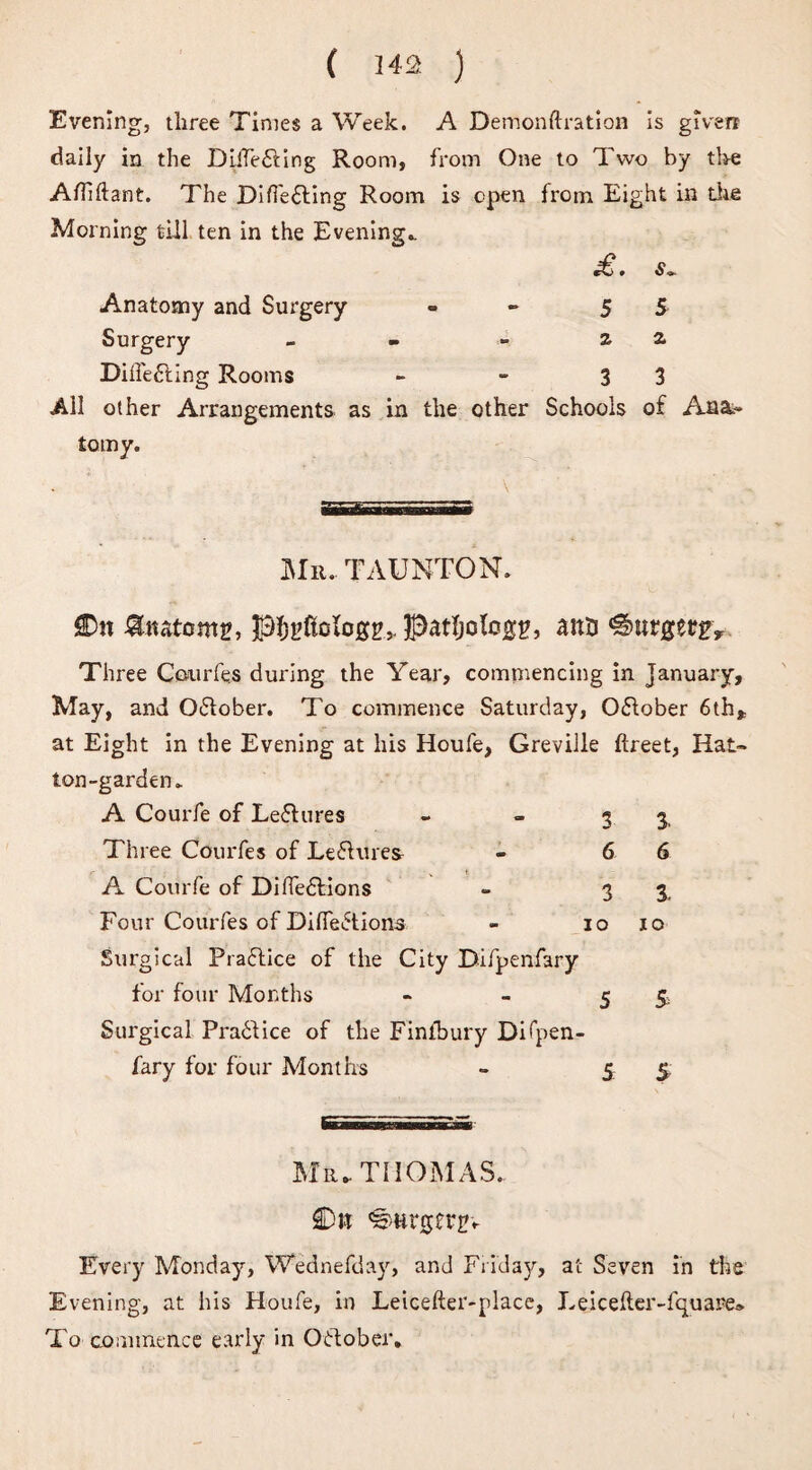 Evening, three Times a Week. A Demonftration is given daily in the DilTe£ting Room, from One to Two by the Afliftant. The Differing Room is open from Eight in the Morning till ten in the Evening.. ^ • 6“ »- Anatomy and Surgery - 5 5 Surgery - - - 2. a Differing Rooms - - 3 3 All other Arrangements as in the other Schools of Ana¬ tomy. Mr. TAUNTON. &tutom£, Pf^ftclogg,. patfjoto££, anti €&tirgergv Three Courfes during the Year, commencing in January, May, and October. To commence Saturday, October 6 th* at Eight in the Evening at his Houfe, Greville ftreet, Hat¬ ton-garden. A Courfe of Lectures - - 3 3. Three Courfes of Leftures - 6 6 A Courfe of DifTe£tions - 3 3. Four Courfes of DiHe<5tions - io io Surgical Practice of the City Difpenfary for four Months - - 5 5 Surgical Practice of the Finfbury Difpen- fary for four Months - 5 5 Mr. THOMAS. £>n 'Smrgergv Every Monday, Wednefday, and Friday, at Seven in the Evening, at his Houfe, in Leicefter-place, Leicefter-fquare* To commence early in October.