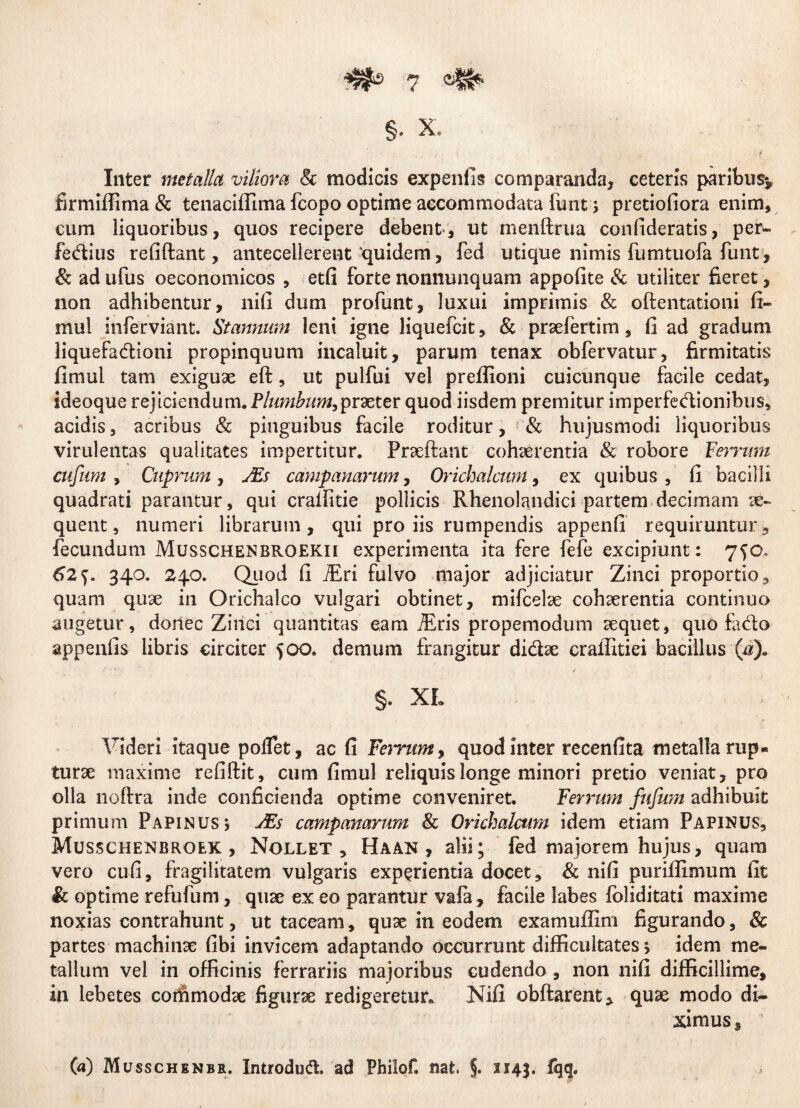 Inter metalla viliora & modicis expenfis comparanda, ceteris paribus* firmiffima & tenaciffima fcopo optime accommodata funt; pretiofiora enim, cum liquoribus, quos recipere debent, ut menftrua confideratis, per- fe&ius refiftant, antecellerent 'quidem, fed utique nimis fumtuofa funt, & adufus oeconomicos , etfi fortenonnunquam appofite & utiliter fieret, non adhibentur, nifi dum profunt, luxui imprimis & oftentationi fi- mul inferviant. Stannum leni igne liquefcit, & praefertim, fi ad gradum liquefa&ioni propinquum incaluit, parum tenax obfervatur, firmitatis fimul tam exiguae eft, ut pulfui vel prefiioni cuicunque facile cedat, ideoque rejiciendum. Plumbum,praeter quod iisdem premitur imperfedionibus, acidis, acribus & pinguibus facile roditur, & hujusmodi liquoribus virulentas qualitates impertitur. Praeftant cohaerentia & robore Ferrum cufnm , Cuprum, Ms campanarum, Orichalcum, ex quibus, fi bacilli quadrati parantur, qui crailitie pollicis Rhenolandici partem decimam ae¬ quent, numeri librarum, qui pro iis rumpendis appenfi requiruntur, fecundum Musschenbroekii experimenta ita fere fefe excipiunt: 7^0» 62f. 340. 240. Quod fi iEri fulvo major adjiciatur Zinci proportio, quam quae in Orichalco vulgari obtinet, mifcelae cohaerentia continuo augetur, donec Zinci quantitas eam JEris propemodum sequet, quo fado appenfis libris circiter 500. demum frangitur didse craffitiei bacillus (a). ‘■,r' . / §. XL Videri itaque poflet, ac fi Femm, quod inter recenfita metalla rup¬ turae maxime refiftit, cum fimul reliquis longe minori pretio veniat, pro olla noftra inde conficienda optime conveniret. Ferrum fufum adhibuit primum Papinus; JEs campanarum & Orichalcum idem etiam Papinus, Musschenbroek , Nollet, Haan , alii; fed majorem hujus, quam vero cufi, fragilitatem vulgaris experientia docet, & nifi puriflimum fit & optime refufum, quae ex eo parantur vafa, facile labes foliditati maxime noxias contrahunt, ut taceam, quae in eodem examuffim figurando, & partes machinae fibi invicem adaptando occurrunt difficultates > idem me¬ tallum vel in officinis ferrariis majoribus cudendo , non nifi difficillime, in lebetes commodae figurae redigeretur. Nifi obftarent* quae modo di¬ ximus , (a) Musschenbr. Introdud. ad Philof. nat, §. 1143. fqq.