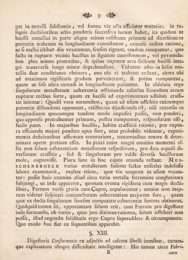 gat in metalli fubftaittia , vel forma vix ulla efficiatur mutatio; in re¬ liquis dudilioribus actio ponderis fucceffiva locum habet, ita quidem ut bacilli metallici in parte aliqua minus refiftente primum ad directionem potentiae trahentis in longitudinem extendantur, extenfa eadem ratione, ac fi mallei idibus diu vexarentur, lenfim rigeant, tandem rumpantur, quo fado in rupturae vicinia bacillus in figuram cuneiformem , vel pyramida¬ lem plus minus protractus, & ipfius rupturse area fedione bacilli inte¬ gri transverfa longe minor deprehenditur» Videntur adeo in liifce me¬ tallis duae conditiones obtinere , una ubi vi trahenti cedunt, altera ubi ad maximum rigiditatis gradum pervenerunt, 8c potius rumpuntur7 quam ut fefe ultra extendi in longitudinem patiantur. In abfoluta ergo - fingolorum metallorum cohaerentia aefti manda calculus fecundum aream rupturae redius forte, quam ex bacilli ad experimentum adhibiti craffi- tie iniretur: Quodfi vero eorumdem, quam ad ufuni adhibita cuicumque potentiae diftendenti opponunt, relidentia dijudicandaeft, nifi extenfio in longitudinem quocumque tandem modo impediri poffit, eam ponderi* quoappenfo protrahuntur primum, poftea rumpuntur, refponfuram e ile, facile patet» I11 majoribus bacillis, habita craffitiei ratione, pro ruptu¬ ra efficienda majori pondere opus fore, utut probabile videatur, experi¬ mentis deficientibus affirmare temerarium , tentaminibus eruere & deter¬ minare operae pretium e flet. In praxi enim magni omnino momenti et fet non folum cohaerentiam metallorum refpedivam, pro data aequali di- verborum craffitie , fed & Angulorum pro valde diverfa bacillorum mole, cognovifle. Plura fane in hoc capite eruenda reflant. Mus» schenbroeck varias metallorum fufione fadas mifcelas indefeflb labore examinavit, multas etiam, quae vix unquam in ufunt vocan¬ tur: poflet huic examini aliud circa varia metalla ferrumine conglutinata fubjungi, ut inde appareret, quonam eventu rigidiora cum magis dudi- libus, Ferrum verbi gratia cum Cupro, copularentur; etenim non inep¬ tum videtur fufpicari conjundorum cohaerentiam majorem fore , quam quae ex duda finguiorum feorfim computatse cohaerentiae fumma obtineret. (Quidquidtamen iit, opportunum faltem erit, cum Ferrum pro digeflore inde formando, ob varias, quas jam diximus rationes, folum adhiberi non poffit, illud augendae foliditatis ergo Cupro fuperaddere & circumponere* Quo modo hoc fiat ex fequentibus apparebit, §. XIII. Digeftoris Conformatio ex adjedis ad calcem libelli iconibus; earum- que explicatione absque difficultate intelligetur: Hic tamen circa Fabri- B cam