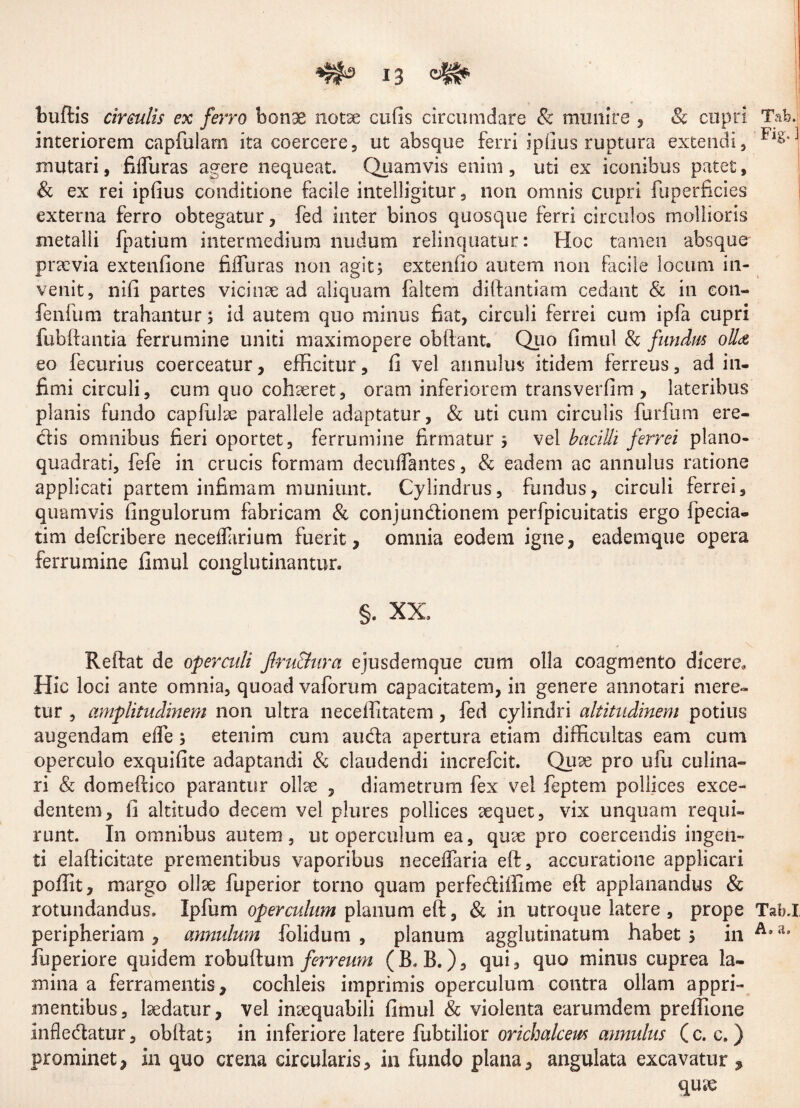 budis circulis ex ferro bonae notae cufis circumdare & munire , Sc cupri Tab. interiorem capfulam ita coercere, ut absque ferri ipfius ruptura extendi, Fls* mutari, fiffuras agere nequeat. Quamvis enim, uti ex iconibus patet, & ex rei ipfius conditione facile intelligitur, non omnis cupri fuperficies externa ferro obtegatur, fed inter binos quosque ferri circulos mollioris metalli fpatium intermedium nudum relinquatur: Hoc tamen absque pnevia extenfione fiffuras non agit; extenfio autem non facile locum in¬ venit, nifi partes vicinae ad aliquam faltem diftantiam cedant & in eon- fenfum trahantur; id autem quo minus fiat, circuli ferrei cum ipfa cupri fubdantia ferrumine uniti maximopere obdant. Quo fimul & fundus olla eo fecurius coerceatur, efficitur, fi vel annulus itidem ferreus, ad in¬ fimi circuli, cum quo cohaeret, oram inferiorem transverfim , lateribus planis fundo capfulae parallele adaptatur, & uti cum circulis furfum ere¬ dis omnibus fieri oportet, ferrumine firmatur ; vel bacilli ferrei plano- quadrati, fefe in crucis formam decuffantes, & eadem ac annulus ratione applicati partem infimam muniunt. Cylindrus, fundus, circuli ferrei, quamvis fingulorum fabricam & conjundionem perfpicuitatis ergo fpecia- tim defcribere neceflarium fuerit, omnia eodem igne, eademque opera ferrumine fimul conglutinantur. §. XX. Reftat de operculi Jlru&ura ejusdemque cum olla coagmento dicere. Hic loci ante omnia, quoad vaforum capacitatem, in genere annotari mere¬ tur , amplitudinem non ultra neceffitatem, fed cylindri altitudinem potius augendam effe; etenim cum auda apertura etiam difficultas eam cum operculo exquifite adaptandi & claudendi increfcit. Quae pro ufu culina» ri & do medico parantur ollae , diametrum fex vel feptem pollices exce¬ dentem, fi altitudo decem vel plures pollices aequet, vix unquam requi¬ runt. In omnibus autem, ut operculum ea, quae pro coercendis ingen¬ ti elafticitate prementibus vaporibus neceffaria ed, accuratione applicari podit, margo ollae fuperior torno quam perfediffime ed applanandus & rotundandus. Ipfum operculum planum ed, & in utroque latere , prope Tab.I peripheriam , annulum folidum , planum agglutinatum habet ; in 4l” fuperiore quidem robudum ferreum (B. B.), qui, quo minus cuprea la¬ mina a ferramentis, cochleis imprimis operculum contra ollam appri¬ mentibus, laedatur, vel intequabili fimul & violenta earumdem preffione infledatur, obdat; in inferiore latere fubtilior orichalceus annulus (c. c. ) prominet, in quo crena circularis, in fundo plana, angulata excavatur ,