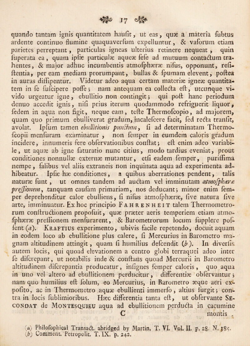 quando tantam ignis quantitatem haufit, ut eas, quse a materia fubtus ardente continuo flumine quaquaverfum expelluntur, & vaforum etiam parietes perreptant, particulas igneas ulterius retinere nequeat , quin fuperata ea , quam ipfe particulae aqueae fefe ad mutuum contadum tra¬ hentes, & major adhuc incumbentis atmofphserse nifus, opponunt, refi- ftentia, peream mediam prorumpant, bullas & fpumam elevent, poftea in auras diffipentur. Videtur adeo aqua certam materiae igneae quantita¬ tem in fe lufcipere pofle; nam antequam ea colleda eft, utcunque vi¬ vido urgeatur igne, ebullitio non contingit ; qui poft hanc periodum denuo accedit ignis, nifi prius iterum quodammodo refriguerit liquor, fedem in aqua non figit, neque eam, tefte Thermofcopio, ad majorem, quam quo primum ebulliverat gradum, incalefcere facit, fed reda tranfit, avolat Ipfum tamen ebullitionis punitum, fi ad determinatam Thermo- fcopii menfuram examinatur , non femper in eumdem caloris gradum incidere, innumeris fere obfervationibus condat; eft enim adeo variabi¬ le, ut aquse ab igne faturatio nunc citius, modo tardius eveniat, prout conditiones nonnullae externae mutantur, etfi eadem femper, puriffima nempe, falibus vel aliis extraneis non inquinata aqua ad experimenta ad¬ hibeatur. Ipfe hae conditiones, a quibus aberrationes pendent, talis naturae funt, ut omnes tandem ad audam vel imminutam atmofph&r& prejjlonem, tanquam caufam primariam, nos deducant; minor enim fem¬ per deprehenditur calor ebulliens, fi nifus atmofphaerae, five natura five arte, imminuatur. Ex hoc principio Fahrenheit talem Thermometro- rum conftrudionem propofuit, quae praeter aeris temperiem etiam atmo¬ fphaerae preffionem menfurarent, & Barometrorum locum fupplere pol¬ ient (a). Kraftius experimento, ubivis facile repetendo, docuit aquam in eodem loco ab ebullitione plus calere, fi Mercurius in Barometro ma¬ gnam altitudinem attingit, quam fi humilius defcendit (b). In diverfis autem locis, qui quoad elevationem a centro globi terraquei adeo inter fe difcrepant, ut notabilis inde & conftans quoad Mercurii in Barometro altitudinem diferepantia producatur, infignes femper caloris , quo aqua in uno vel altero ad ebullitionem perducitur, differentfe obfervantur 5 nam quo humilius eft folum, eo Mercurius, in Barometro teque aeri ex- pofito, ac in Thermornetro aquae ebullienti immerfo, altius furgit; con¬ tra in locis fublimioribus. Efec differentia tanta eft, ut obfervante Se- condat de Montesquieu aqua ad ebullitionem perduda in cacumine C montis . «) Philofophical Transad. abridged by Martin. T, VI. Vol. II. p4 2g. N. j&S* (b) Commem, Petropolit. T. IX. p. 242,